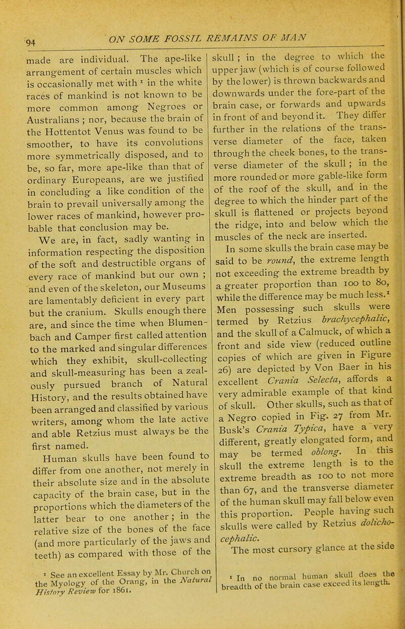 made are individual. The ape-like arrangement of certain muscles which is occasionally met with 1 in the white races of mankind is not known to be more common among Negroes or Australians ; nor, because the brain of the Hottentot Venus was found to be smoother, to have its convolutions more symmetrically disposed, and to be, so far, more ape-like than that of ordinary Europeans, are we justified in concluding a like condition of the brain to prevail universally among the lower races of mankind, however pro- bable that conclusion may be. We are, in fact, sadly wanting in information respecting the disposition of the soft and destructible organs of every race of mankind but our own ; and even of the skeleton, our Museums are lamentably deficient in every part but the cranium. Skulls enough there are, and since the time when Blumen- bach and Camper first called attention to the marked and singular differences which they exhibit, skull-collecting and skull-measuring has been a zeal- ously pursued branch of Natural History, and the results obtained have been arranged and classified by various writers, among whom the late active and able Retzius must always be the first named. Human skulls have been found to differ from one another, not merely in their absolute size and in the absolute capacity of the brain case, but in the proportions which the diameters of the latter bear to one another; in the relative size of the bones of the face (and more particularly of the jaws and teeth) as compared with those of the » See an excellent Essay by Mr. Church on the Myology of the Orang, in the Natural History Review for 1861. skull ; in the degree to which the upper jaw (which is of course followed by the lower) is thrown backwards and downwards under the fore-part of the brain case, or forwards and upwards in front of and beyond it. They differ further in the relations of the trans- verse diameter of the face, taken through the cheek bones, to the trans- verse diameter of the skull; in the more rounded or more gable-like form of the roof of the skull, and in the degree to which the hinder part of the skull is flattened or projects beyond the ridge, into and below which the muscles of the neck are inserted. In some skulls the brain case may be said to be round, the extreme length not exceeding the extreme breadth by a greater proportion than 100 to 80, while the difference may be much less.1 Men possessing such skulls were termed by Retzius brachycephalic, and the skull of aCalmuck, of which a front and side view (reduced outline copies of which are given in Figure 26) are depicted by Von Baer in his excellent Crania Selecta, affords a very admirable example of that kind of skull. Other skulls, such as that of a Negro copied in Fig. 27 from Mr. Busk's Crania Typica, have a very different, greatly elongated form, and may be termed oblong. In this skull the extreme length is to the extreme breadth as 100 to not more than 67, and the transverse diameter of the human skull may fall below even this proportion. People having such skulls were called by Retzius dolicho- cephalic. The most cursory glance at the side * In no normal human skull does the breadth of the brain case exceed its length.