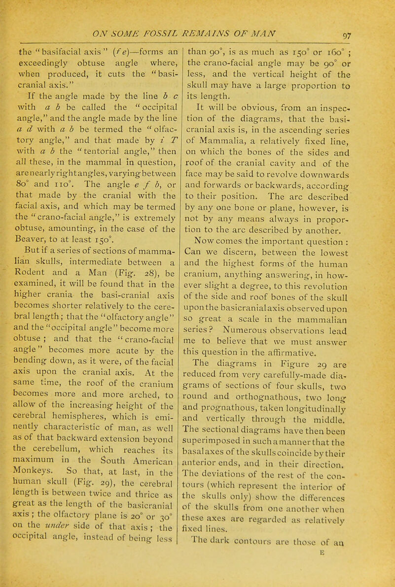 ON SOME FOSSIL REM A INS OF MAN the  basifacial axis  {fe)—forms an exceedingly obtuse angle where, when produced, it cuts the basi- cranial axis. If the angle made by the line b c with a b be called the  occipital angle, and the angle made by the line a d with a b be termed the  olfac- tory angle, and that made by i T with a b the tentorial angle, then all these, in the mammal in question, are nearly rightangles, varyingbetween 8o° and no0. The angle e f b, or that made by the cranial with the facial axis, and which may be termed the  crano-facial angle, is extremely obtuse, amounting, in the case of the Beaver, to at least 150°. But if a series of sections of mamma- lian skulls, intermediate between a Rodent and a Man (Fig. 28), be examined, it will be found that in the higher crania the basi-cranial axis becomes shorter relatively to the cere- bral length; that the olfactory angle and the occipital angle become more obtuse ; and that the  crano-facial angle becomes more acute by the bending down, as it were, of the facial axis upon the cranial axis. At the same time, the roof of the cranium becomes more and more arched, to allow of the increasing height of the cerebral hemispheres, which is emi- nently characteristic of man, as well as of that backward extension beyond the cerebellum, which reaches its maximum in the South American Monkeys. So that, at last, in the human^ skull (Fig. 29), the cerebral length is between twice and thrice as great as the length of the basicranial axis ; the olfactory plane is 20° or 30° on the under side of that axis ; the occipital angle, instead of being less than 90°, is as much as 150° or 160° ; the crano-facial angle may be 90° or less, and the vertical height of the skull may have a large proportion to its length. It will be obvious, from an inspec- tion of the diagrams, that the basi- cranial axis is, in the ascending series of Mammalia, a relatively fixed line, on which the bones of the sides and roof of the cranial cavity and of the face may be said to revolve downwards and forwards or backwards, according to their position. The arc described by any one bone or plane, however, is not by any means always in propor- tion to the arc described by another. Now comes the important question : Can we discern, between the lowest and the highest forms of the human cranium, anything answering, in how- ever slight a degree, to this revolution of the side and roof bones of the skull upon the basicranial axis observed upon so great a scale in the mammalian series? Numerous observations lead me to believe that we must answer this question in the affirmative. The diagrams in Figure 29 are reduced from very carefully-made dia- grams of sections of four skulls, two round and orthognathous, two long and prognathous, taken longitudinally and vertically through the middle. The sectional diagrams have then been superimposed in such a manner that the basal axes of the skulls coincide by their anterior ends, and in their direction. The deviations of the rest of the con- tours (which represent the interior of the skulls only) show the differences of the skulls from one another when these axes are regarded as relatively fixed lines. The dark contours are those of an E
