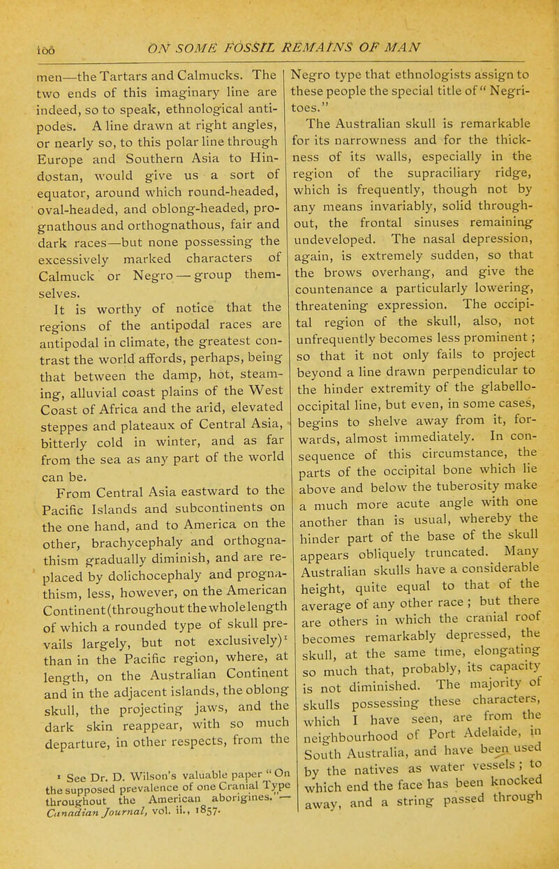 lOO men—the Tartars and Calmucks. The two ends of this imaginary line are indeed, so to speak, ethnological anti- podes. A line drawn at right angles, or nearly so, to this polar line through Europe and Southern Asia to Hin- dostan, would give us a sort of equator, around which round-headed, oval-headed, and oblong-headed, pro- gnathous and orthognathous, fair and dark races—but none possessing the excessively marked characters of Calmuck or Negro — group them- selves. It is worthy of notice that the regions of the antipodal races are antipodal in climate, the greatest con- trast the world affords, perhaps, being that between the damp, hot, steam- ing, alluvial coast plains of the West Coast of Africa and the arid, elevated steppes and plateaux of Central Asia, bitterly cold in winter, and as far from the sea as any part of the world can be. From Central Asia eastward to the Pacific Islands and subcontinents on the one hand, and to America on the other, brachycephaly and orthogna- thism gradually diminish, and are re- placed by dolichocephaly and progna- thism, less, however, on the American Continent (throughout the whole length of which a rounded type of skull pre- vails largely, but not exclusively)1 than in the Pacific region, where, at length, on the Australian Continent and in the adjacent islands, the oblong skull, the projecting jaws, and the dark skin reappear, with so much departure, in other respects, from the 1 See Dr. D. Wilson's valuable paper  On the supposed prevalence of one Cranial Type throughout the American aborigines. — Canadian Journal, vol. ii.. 1857. Negro type that ethnologists assign to these people the special title of Negri- toes. The Australian skull is remarkable for its narrowness and for the thick- ness of its walls, especially in the region of the supraciliary ridge, which is frequently, though not by any means invariably, solid through- out, the frontal sinuses remaining undeveloped. The nasal depression, again, is extremely sudden, so that the brows overhang, and give the countenance a particularly lowering, threatening expression. The occipi- tal region of the skull, also, not unfrequently becomes less prominent; so that it not only fails to project beyond a line drawn perpendicular to the hinder extremity of the glabello- occipital line, but even, in some cases, begins to shelve away from it, for- wards, almost immediately. In con- sequence of this circumstance, the parts of the occipital bone which lie above and below the tuberosity make a much more acute angle with one another than is usual, whereby the hinder part of the base of the skull appears obliquely truncated. Many Australian skulls have a considerable height, quite equal to that of the average of any other race ; but there are others in which the cranial roof becomes remarkably depressed, the skull, at the same time, elongating so much that, probably, its capacity is not diminished. The majority of skulls possessing these characters, which I have seen, are from the neighbourhood of Port Adelaide, m South Australia, and have been used by the natives as water vessels ; to which end the face has been knocked away, and a string passed through