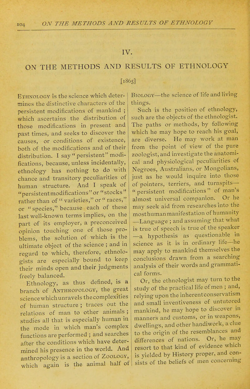 IV. ON THE METHODS AND RESULTS OF ETHNOLOGY [1865] Ethnology is the science which deter- mines the distinctive characters of the persistent modifications of mankind ; which ascertains the distribution of those modifications in present and past times, and seeks to discover the causes, or conditions of existence, both of the modifications and of their distribution. I say  persistent modi- fications, because, unless incidentally, ethnology has nothing to do with chance and transitory peculiarities of human structure. And I speak of persistentmodifications or stocks  rather than of  varieties, or  races, or species, because each of these last well-known terms implies, on the part of its employer, a preconceived opinion touching one of those pro- blems, the solution of which is the ultimate object of the science ; and in regard to which, therefore, ethnolo- gists are especially bound to keep their minds open and their judgments freely balanced. Ethnology, as thus defined, is a branch of Anthropology, the great science whichunravels the complexities of human structure ; traces out the relations of man to other animals ; studies all that is especially human in the mode in which man's complex functions are performed ; and searches after the conditions which have deter- mined his presence in the world. And anthropology is a section of Zoology, which again is the animal half of Biology—the science of life and living things. Such is the position of ethnology, such are the objects of the ethnologist. The paths or methods, by following which he may hope to reach his goal, are diverse. He may work at man from the point of view of the pure zoologist, and investigate the anatomi- cal and physiological peculiarities of Negroes, Australians, or Mongolians, just as he would inquire into those of pointers, terriers, and turnspits—  persistent modifications  of man's almost universal companion. Or he may seek aid from researches into the most human manifestation of humanity —Language ; and assuming that what is true of speech is true of the speaker —a hypothesis as questionable in science as it is in ordinary life—he may apply to mankind themselves the conclusions drawn from a searching- analysis of their words and grammati- cal forms. Or, the ethnologist may turn to the study of the practical life of men ; and, relying upon the inherentconservatism and small inventiveness of untutored mankind, he may hope to discover in manners and customs, or in weapons, dwellings, and other handiwork, a clue to the origin of the resemblances and differences of nations. Or, he may resort to that kind of evidence which is yielded by History proper, and con- sists of the beliefs of men concerning