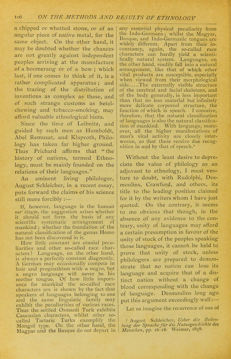 a chipped or whetted stone, or of an angular piece of native metal, for the same object. On the other hand, it may be doubted whether the chances are not greatly against independent peoples arriving at the manufacture of a boomerang or of a bow ; which last, if one comes to think of it, is a rather complicated apparatus ; and the tracing of the distribution of inventions as complex as these, and of such strange customs as betel- chewing and tobacco-smoking, may afford valuable ethnological hints. Since the time of Leibnitz, and guided by such men as Humboldt, Abel Remusat, and Klaproth, Philo- logy has taken far higher ground. Thus Prichard affirms that  the history of nations, termed Ethno- logy, must be mainly founded on the relations of their languages. An eminent living philologer, August Schleicher, in a recent essay, puts forward the claims of his science still more forcibly :— If, however, language is the human /car' e£oxnj the suggestion arises whether it should not form the basis of any scientific systematic arrangement of mankind ; whether the foundation of the natural classification of the genus Homo has not been discovered in it. How little constant are cranial pecu- liarities and other so-called race char- acters ! Language, on the other hand, is always a perfectly constant diagnostic. A German may occasionally compete in hair and prognathism with a negro, but a negro language will never be his mother tongue. Of how little import- ance for mankind the so-called race characters are is shown by the fact that speakers of languages belonging to one and the same linguistic family may exhibit the peculiarities of various races. Thus the settled Osmanli Turk exhibits Caucasian characters, whilst other so- called Tartaric Turks exemplify the Mongol type. On the other hand, the Magyar and the Basque do not depart in any essential physical peculiarity from the Indo-Germans ; whilst the Magyar, Basque, and Indo-Germanic tongues are widely different. Apart from their in- constancy, again, the so-called race characters can hardly yield a scienti- fically natural system. Languages, on the other hand, readily fall into a natural arrangement, like that of which other vital products are susceptible, especially when viewed from their morphological side The externally visible structure of the cerebral and facial skeletons, and of the body generally, is less important than that no less material but infinitely more delicate corporeal structure, the function of which is speech. I conceive, therefore, that the natural classification of languages is also the natural classifica- tion of mankind. With language, more- over, all the higher manifestations of man's vital activity are closely inter- woven, so that these receive due recog- nition in and by that of speech.1 Without the least desire to depre- ciate the value of philology as an adjuvant to ethnology, I must ven- ture to doubt, with Rudolphi, Des- moulins, Crawfurd, and others, its title to the leading position claimed for it by the writers whom I have just quoted. On the contrary, it seems to me obvious that though, in the absence of any evidence to the con- trary, unity of languages may afford a Certain presumption in favour of the unity of stock of the peoples speaking those languages, it cannot be held to prove that unity of stock, unless philologers are prepared to demon- strate that no nation can lose its language and acquire that of a dis- tinct nation without a change of blood corresponding with the change of language. Desmoulins long ago put this argument exceedingly well:— Let us imagine the recurrence of one of 1 August Schleicher, Ueber die Bedea- tung dcr Sprachc fiir die Nciturgcschichie des Menschen, pp. 16-1S. Weimar, 1858.