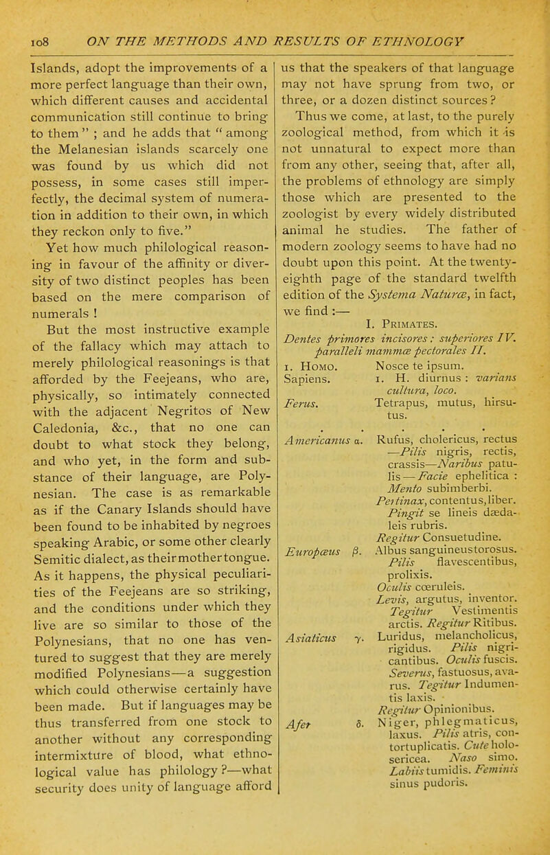 Islands, adopt the improvements of a more perfect language than their own, which different causes and accidental communication still continue to bring to them ; and he adds that  among the Melanesian islands scarcely one was found by us which did not possess, in some cases still imper- fectly, the decimal system of numera- tion in addition to their own, in which they reckon only to five. Yet how much philological reason- ing in favour of the affinity or diver- sity of two distinct peoples has been based on the mere comparison of numerals ! But the most instructive example of the fallacy which may attach to merely philological reasonings is that afforded by the Feejeans, who are, physically, so intimately connected with the adjacent Negritos of New Caledonia, &c, that no one can doubt to what stock they belong, and who yet, in the form and sub- stance of their language, are Poly- nesian. The case is as remarkable as if the Canary Islands should have been found to be inhabited by negroes speaking Arabic, or some other clearly Semitic dialect, as theirmothertongue. As it happens, the physical peculiari- ties of the Feejeans are so striking, and the conditions under which they live are so similar to those of the Polynesians, that no one has ven- tured to suggest that they are merely modified Polynesians—a suggestion which could otherwise certainly have been made. But if languages may be thus transferred from one stock to another without any corresponding intermixture of blood, what ethno- logical value has philology ?—what security does unity of language afford us that the speakers of that language may not have sprung from two, or three, or a dozen distinct sources? Thus we come, at last, to the purely zoological method, from which it is not unnatural to expect more than from any other, seeing that, after all, the problems of ethnology are simply those which are presented to the zoologist by every widely distributed animal he studies. The father of modern zoology seems to have had no doubt upon this point. At the twenty- eighth page of the standard twelfth edition of the Systema Natures, in fact, we find :— I. Primates. Dentes primores incisores: superiores IV. paralleli mammce perforates II. i. Homo. Nosce te ipsum. Sapiens. i. H. diurnus : varians cultura, loco. Ferus. Tetrapus, mutus, hirsu- tus. Americanus a. Rufus, cholericus, rectus —Pilis nigris, rectis, crassis—Naribus patu- lis — Facie ephelitica : Mento subimberbi. Peitinax, contentus, liber. Pingit se lineis daeda- leis rubris. Regitur Consuetudine. Europaus p. Albus sanguineustorosus. Pilis flavescentibus, prolixis. Oculis cceruleis. Levis, argutus, inventor. Tegitur Veslimentis arctis. Regitur Ritibus. Asiaticus y. Luridus, melancholicus, rigidus. Pilis nigri- cantibus. Oculis fuscis. Severus, fastuosus, ava- rus. Tegitur Indumen- tis laxis. Regitur Opinionibus. Afet S. Niger, phlegmaticus, laxus. Pilis atris, con- tortuplicatis. Cuteholo- sericea. Naso simo. Labiis tumidis. Feminis sinus pudoris.