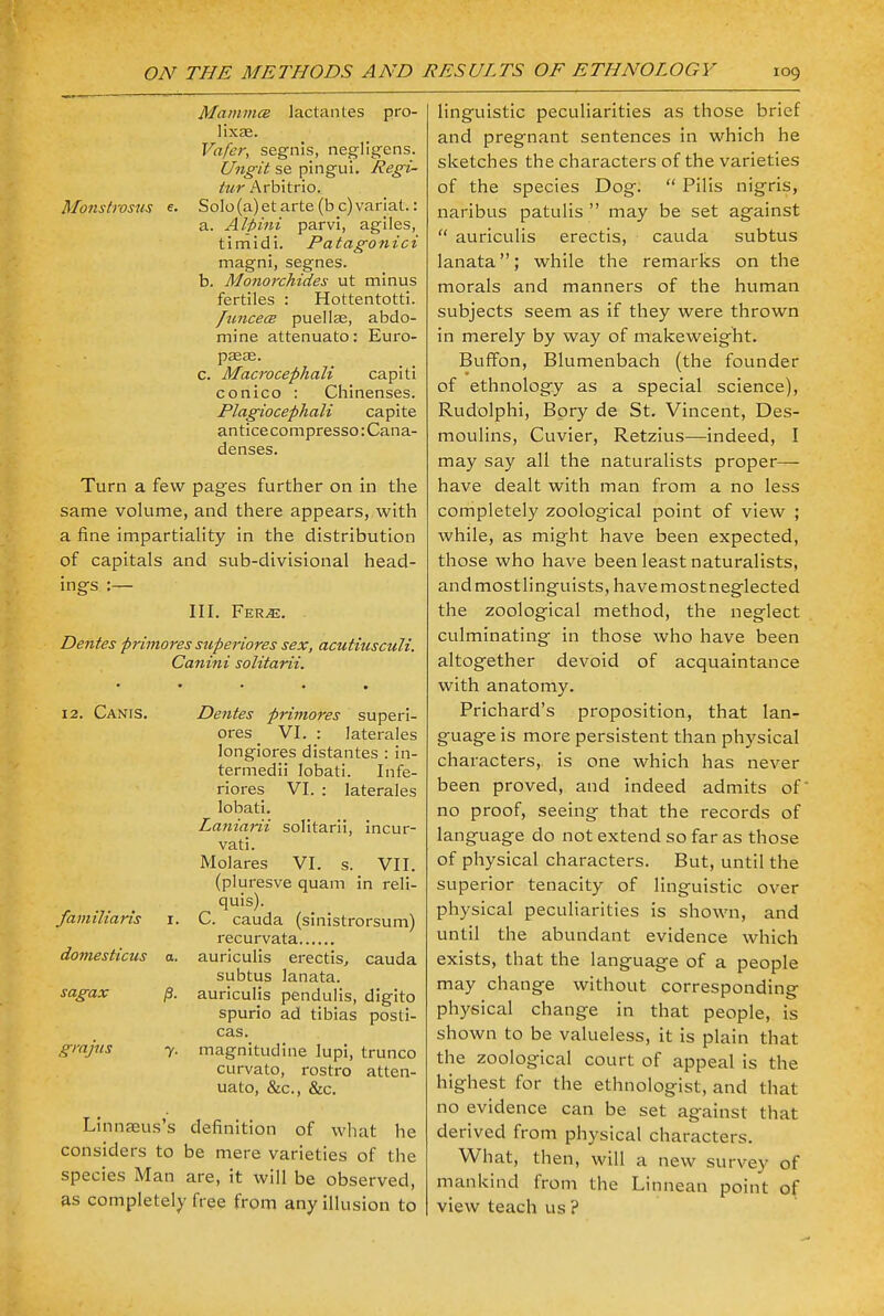 Mamma lactantes pro- lixte. Vafer, segnis, negligens. Ungit se pingui. Regi- tur Arbitrio. Monstrosus e. Solo(a)et arte (b c) variat.: a. Alpini parvi, agiles, timidi. Patagonici magni, segnes. b. Monorchides ut minus fertiles : Hottentotti. funcea puellas, abdo- mine attenuate): Euro- p£E£E. C. Macrocephali capiti conico : Chinenses. Plagiocephali capite antice compresso: Cana- denses. Turn a few pages further on in the same volume, and there appears, with a fine impartiality in the distribution of capitals and sub-divisional head- ings :— III. Fer^e. Denies primores superiores sex, acutiusculi. Canini solitarii. 12. Canis. Denies primores superi- ores _ VI. : laterales longiores distantes : in- termedii Iobati. Infe- riores VI. : laterales lobati. Laniarii solitarii, incur- vati. Molares VI. s. VII. (pluresve quam in reli- quis). familiaris r. C. cauda (sinistrorsum) recurvata domesticus a. auriculis erectis, cauda subtus lanata. sagax j3. auriculis pendulis, digito spurio ad tibias posti- cas. grajas y. magnitucline lupi, trunco curvato, rostro atten- uate, &c, &c. Linnseus's definition of what he considers to be mere varieties of the species Man are, it will be observed, as completely free from any illusion to linguistic peculiarities as those brief and pregnant sentences in which he sketches the characters of the varieties of the species Dog.  Pilis nigris, naribus patulis  may be set against  auriculis erectis, cauda subtus lanata; while the remarks on the morals and manners of the human subjects seem as if they were thrown in merely by way of makeweight. Buffon, Blumenbach (the founder of ethnology as a special science), Rudolphi, Bory de St. Vincent, Des- moulins, Cuvier, Retzius—indeed, I may say all the naturalists proper- have dealt with man from a no less completely zoological point of view ; while, as might have been expected, those who have been least naturalists, and most linguists, have most neglected the zoological method, the neglect culminating in those who have been altogether devoid of acquaintance with anatomy. Prichard's proposition, that lan- guage is more persistent than physical characters, is one which has never been proved, and indeed admits of no proof, seeing that the records of language do not extend so far as those of physical characters. But, until the superior tenacity of linguistic over physical peculiarities is shown, and until the abundant evidence which exists, that the language of a people may change without corresponding physical change in that people, is shown to be valueless, it is plain that the zoological court of appeal is the highest for the ethnologist, and that no evidence can be set against that derived from physical characters. What, then, will a new survey of mankind from the Linnean point of view teach us?