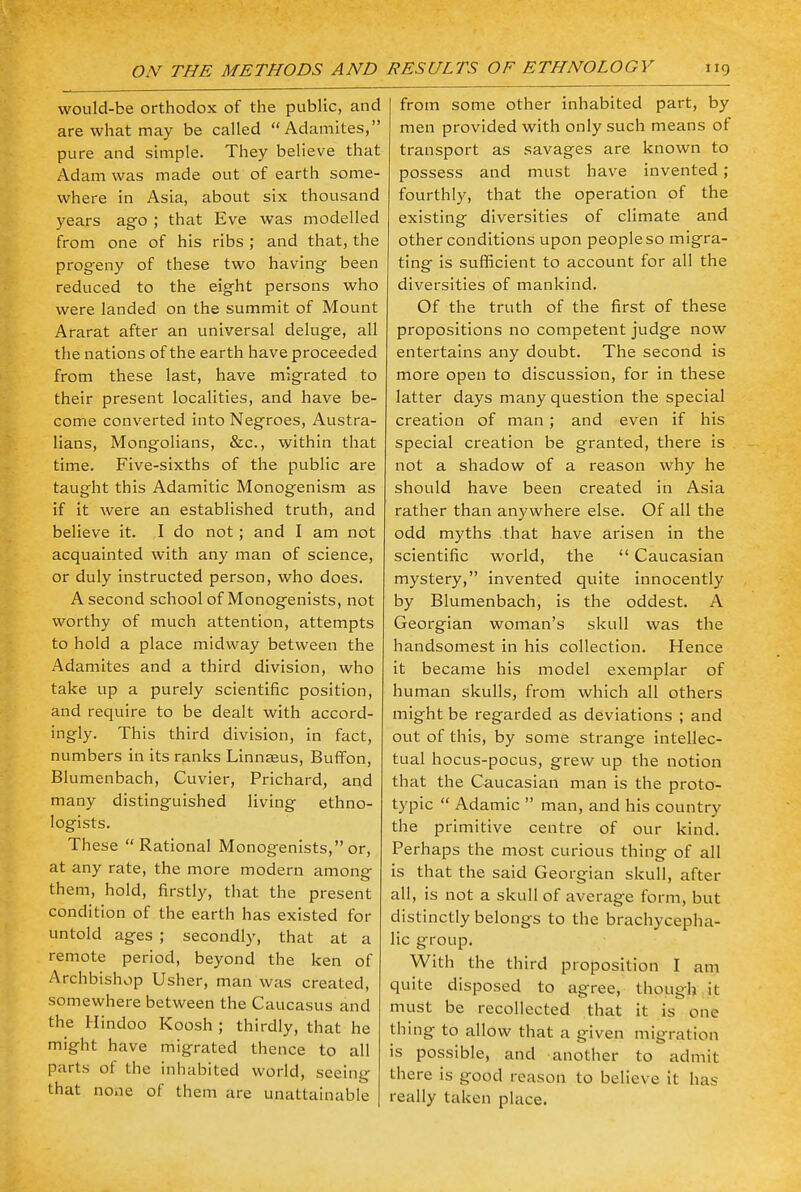 would-be orthodox of the public, and are what may be called Adamites, pure and simple. They believe that Adam was made out of earth some- where in Asia, about six thousand years ago ; that Eve was modelled from one of his ribs ; and that, the progeny of these two having been reduced to the eight persons who were landed on the summit of Mount Ararat after an universal deluge, all the nations of the earth have proceeded from these last, have migrated to their present localities, and have be- come converted into Negroes, Austra- lians, Mongolians, &c, within that time. Five-sixths of the public are taught this Adamitic Monogenism as if it were an established truth, and believe it. I do not ; and I am not acquainted with any man of science, or duly instructed person, who does. A second school of Monogenists, not worthy of much attention, attempts to hold a place midway between the Adamites and a third division, who take up a purely scientific position, and require to be dealt with accord- ingly. This third division, in fact, numbers in its ranks Linnaeus, Buffon, Blumenbach, Cuvier, Prichard, and many distinguished living ethno- logists. These  Rational Monogenists, or, at any rate, the more modern among them, hold, firstly, that the present condition of the earth has existed for untold ages ; secondly, that at a remote period, beyond the ken of Archbishop Usher, man was created, somewhere between the Caucasus and the Hindoo Koosh ; thirdly, that he might have migrated thence to all parts of the inhabited world, seeing that none of them are unattainable from some other inhabited part, by men provided with only such means of transport as savages are known to possess and must have invented ; fourthly, that the operation of the existing diversities of climate and other conditions upon people so migra- ting is sufficient to account for all the diversities of mankind. Of the truth of the first of these propositions no competent judge now entertains any doubt. The second is more open to discussion, for in these latter days many question the special creation of man ; and even if his special creation be granted, there is not a shadow of a reason why he should have been created in Asia rather than anywhere else. Of all the odd myths that have arisen in the scientific world, the  Caucasian mystery, invented quite innocently by Blumenbach, is the oddest. A Georgian woman's skull was the handsomest in his collection. Hence it became his model exemplar of human skulls, from which all others might be regarded as deviations ; and out of this, by some strange intellec- tual hocus-pocus, grew up the notion that the Caucasian man is the proto- typic  Adamic  man, and his country the primitive centre of our kind. Perhaps the most curious thing of all is that the said Georgian skull, after all, is not a skull of average form, but distinctly belongs to the brachycepha- lic group. With the third proposition I am quite disposed to agree, though it must be recollected that it is one thing to allow that a given migration is possible, and another to admit there is good reason to believe it has really taken place.