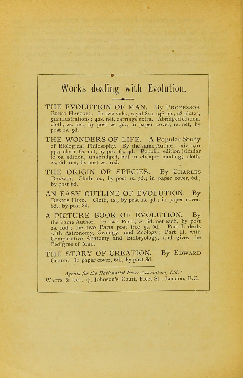 Works dealing with Evolution. THE EVOLUTION OF MAN. By Professor Ernst Haeckel. In two vols., royal 8vo, 948 pp., 28 plates, 512 illustrations; 42s. net, carriage extra. Abridged edition, cloth, 2S. net, by post 2s. 5d.; in paper cover, is. net, by post is. 5d. THE WONDERS OF LIFE. A Popular Study of Biological Philosophy. By the same Author, xiv.-soi pp.; cloth, 6s. net, by post 6s. 4d. Popular edition (similar to 6s. edition, unabridged, but in cheaper binding), cloth, 2s. 6d. net, by post 2s. iod. THE ORIGIN OF SPECIES. By Charles Darwin. Cloth, is., by post is. 3d.; in paper cover, 6d., by post 8d. AN EASY OUTLINE OF EVOLUTION. By Dennis Hird. Cloth, is., by post is. 3d.; in paper cover, 6d., by post 8d. A PICTURE BOOK OF EVOLUTION. By the same Author. In two Parts, 2s. 6d. net each, by post 2s. iod.; the two Parts post free 5s. 6d. Part I. deals with Astronomy, Geology, and Zoology; Part II. with Comparative Anatomy and Embryology, and gives the Pedigree of Man. THE STORY OF CREATION. By Edward Clodd. In paper cover, 6d., by post 8d. Agents for the Rationalist Press Association, Ltd. :