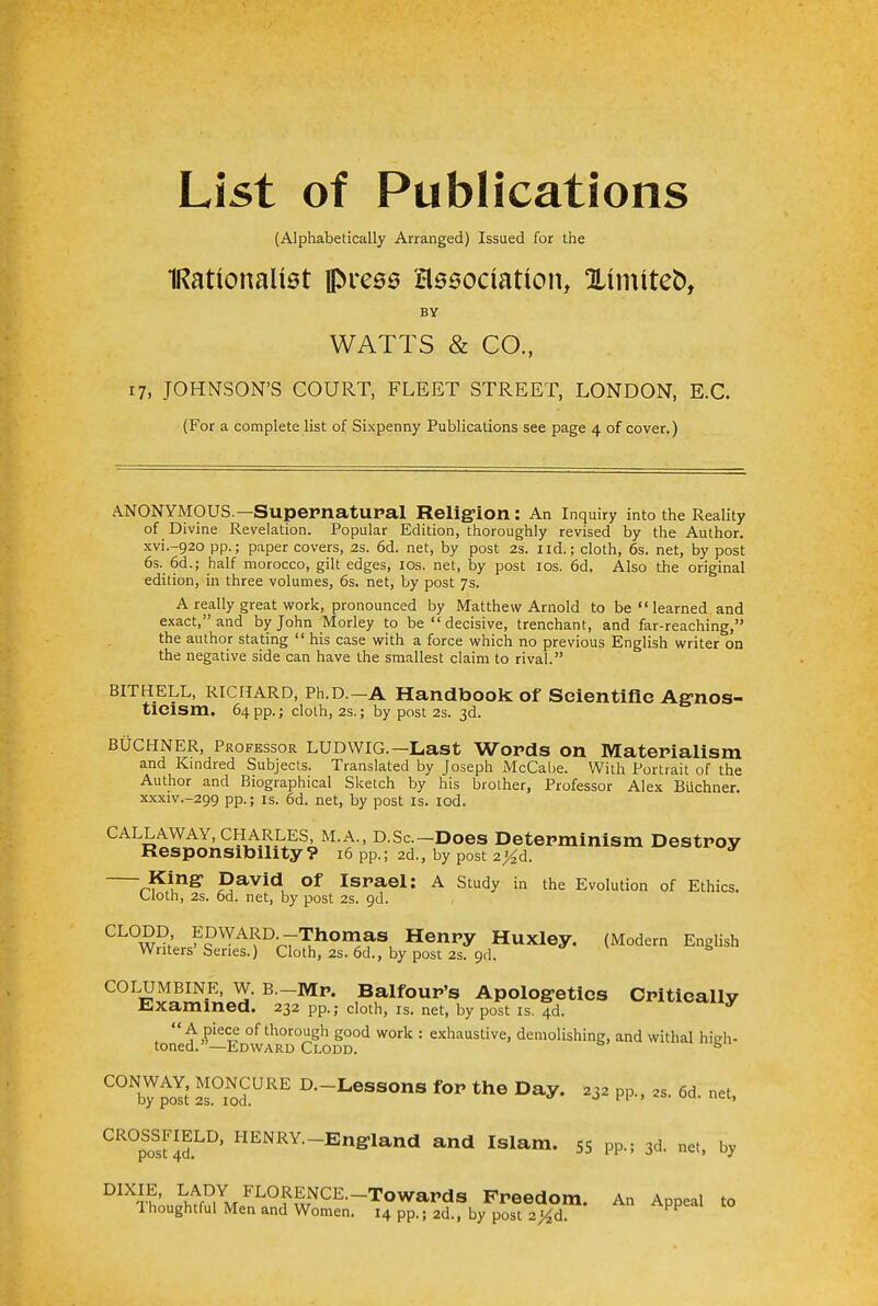 List of Publications (Alphabetically Arranged) Issued for the IRattonaltet press association, Ximiteo, BY WATTS & CO., 17, JOHNSON'S COURT, FLEET STREET, LONDON, E.C. (For a complete list of Sixpenny Publications see page 4 of cover.) ANONYMOUS.—Supernatural Religion: An Inquiry into the Reality of Divine Revelation. Popular Edition, thoroughly revised by the Author. xvL-920 pp.; paper covers, 2s. 6d. net, by post 2s. I id.; cloth, 6s. net, by post 6s. 6d.; half morocco, gilt edges, 10s. net, by post 10s. 6d. Also the original edition, in three volumes, 6s. net, by post 7s. A really great work, pronounced by Matthew Arnold to be learned and exact, and by John Morley to be  decisive, trenchant, and far-reaching, the author stating  his case with a force which no previous English writer on the negative side can have the smallest claim to rival. bit HELL, Richard, Ph.D.-A Handbook: of Scientific Agnos- ticism. 64 pp.; cloth, 2s.; by post 2s. 3d. buchner, Professor LUDWIG.—Last Words on Materialism and Kindred Subjects. Translated by Joseph McCabe. With Portrait of the Author and Biographical Sketch by his brother, Professor Alex Buchner. XXXIV.-299 PP-; is. 6d. net, by post is. iod. Callaway, Charles, M.A., D.Sc.-Does Determinism Destroy Responsibility? 16 pp.; 2d., by post 2%d. King1 David Of Israel: A Study in the Evolution of Ethics. Cloth, 2s. 6d. net, by post 2s. 9d. CL0W^rJ?WA^D-r7TuhOn3aS, HenPy Huxley. (Modern English Writers Series.) Cloth, 2s. 6d., by post 2s. 9d. C0Lwi5^QH B_Mp- **Movu*a Apologetics Critically Examined. 232 pp.; cloth, is. net, by post is. 4d.  A piece of thorough good work : exhaustive, demolishing, and withal hieh- toned. —Edward Clodd. & C°Nb7poIt' S.TodCURE D-Lessons Day. 232 PP., 2S. 6d. net, ^sud.^' HENRY-ESland and Islam. SS pp.; 3d. net, by DIXTL\tf!?iMFLOi<wNCE<-TOWaPdS Freedom. An Appeal to