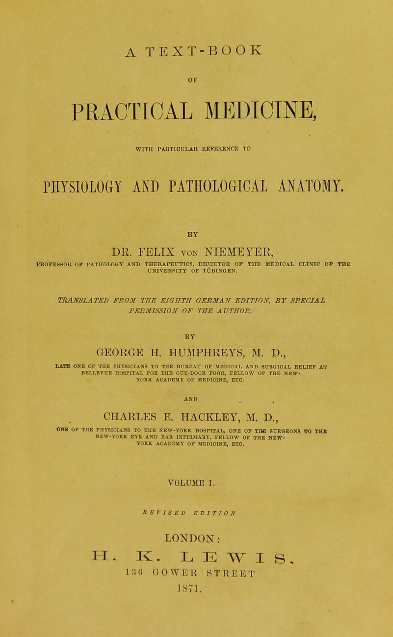 A TEXT-BOOK OF PRACTICAL MEDICINE, WITH PABTICULAR REFERENCE TO PHYSIOLOGY AND PATHOLOGICAL ANATOMY. BT DR. FELIX VON NIEMEYER, PBOrEBSOR OP PATHOLOOT AND THERAPEUTICS, DIl'ECTOK OF TUB MEDICAL CLINIC OF THE UNIVERSITT OF TUBINGEN. TRANSLATED FROM THE EIGHTH GERMAN' EDITION, BY SPECIAL PERMISSION OF THE AUTHOR. BY GEORGE II. HUMPHREYS, M. D., TiATB ONE OF THE PnYSlOIANS TO THE BtTREAU OP MEDICAL AND SUEGIOAL KBLIKF A'l' BELLBVUK HOSPITAL FOB THE OXIT-DOOB POOR, FELLOW OF THE NEW- yOEK ACADEMY OF MEDICINE, ETC. AND CHARLES E. HACKLEY, M. D., OWB OF THE PHYSIOIANS TO THE NEW-YORK HOSPITAL, ONE OF THE SURGEONS TO THB NEW-YORK EYE AND EAR INFIRMARY, FELLOW OP THE NEW- YORK ACADEMY OF MEDICINE, ETO. VOLUME I. REVISED EDITION LONDON: H. K. LEWIS, 1:] C G 0 W E R S T R E E T 1871.