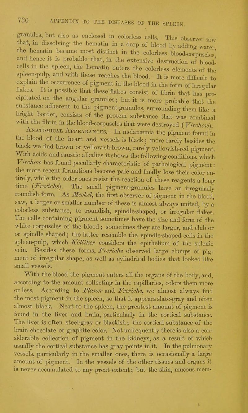granules, but also as enclosed in colorless cells. This observer s-iw that, in dissolving the hematin in a drop of blood by addino- water the hematin became most distinct in the colorless blood-coipuscles' and hence it is probable that, in the extensive destruction of blood- cells in the spleen, the hematin enters the colorless elements of the spleen-pulp, and with these reaches the blood. It is more diiBcult to explain the occurrence of pigment in the blood in the form of irregular flakes. It is possible that these flakes consist of fibrin that has pre- cipitated on the angular granules; but it is more probable that the substance adherent to the pigment-granules, surrounding them like a bright border, consists of the protein substance that was combined mth the fibrin in the blood-coriDuscles that were destroyed (VircJiow). Akatomical Appeaeakces.—In melanaemia the pigment found in the blood of the heart and vessels is black; more rarely besides the black we find brown or yellowish-brown, rarely yellowish-red pigment. With acids and caustic alkahes it shows the follomng conditions, which VireJioio has found peculiarly characteristic of pathological pigment: the more recent formations become pale and finally lose their color en- tirely, while the older ones resist the reaction of these reagents a long time [Frerichs). The small pigment-gTanules have an irregularly roundish form. As MecJcel, the first observer of pigment in the blood, saw, a larger or smaller number of these is almost always united, by a colorless substance, to roundish, spmdle-shaped, or irregular flakes. Tlie cells containing pigment sometunes have the size and form of the white corpuscles of the blood; sometimes they are larger, and club or or spindle shaped; the latter resemble the spindle-shaped cells in the spleen-pulp, which Kdlliher considers the epithehum of the splenic vein. Besides these forms, FrericTis observed large clumps of joig- ment of irregular shape, as well as cylindrical bodies that looked hke small vessels. With the blood the pigment enters all the organs of the body, and, according to the amount collecting in the capillaries, colors them more or less. According to Planer and Frerichs^ we almost always find the most pigment in the spleen, so that it appears slate-gray and often almost black. Next to the spleen, the greatest amount of pigment is found in the liver and brain, particularly in the cortical substance. The liver is often steel-gray or blackish; the cortical substance of the brain chocolate or graphite color. Not unfrequently there is also a con- siderable collection of pigment in the kidneys, as a result of which usually the cortical substance has gray points in it. In the pulmonary vessels, particularly in the smaller ones, there is occasionally a large amount of pigment. In the vessels of the other tissues and organs it is never accumulated to any great extent; but the skin, mucous mem-