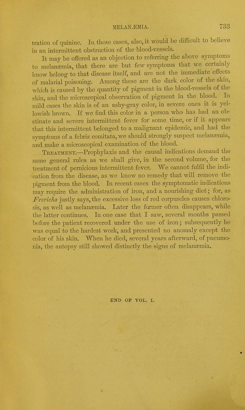 tration of quinine. In these cases, also, it would be difficult to beHeve in an intermittent obstruction of the blood-vessels. It may be offered as an objection to referring the above symptoms to melancemia, that there are but few symptoms that we certamly know belong to that disease itself, and are not the immediate effects of malarial poisoning. Among these are the dark color of the skin, ^\•hich is caused by the quantity of pigment in the blood-vessels of the sldn, and the microscopical observation of pigment in the blood. In mild cases the skin is of an ashy-gray color, in severe ones it is yel- lowish brown. If we find this color m a person who has had an ob- stinate and severe intermittent fever for some time, or if it appears that this intermittent belonged to a malignant epidemic, and had the symptoms of a febris comitata, we should strongly suspect melantemia, and make a microscopical examination of the blood. Teeatment.—Prophylaxis and the causal indications demand the same general rules as we shall give, in the second volmne, for the treatment of pernicious intermittent fever. We cannot fulfil the indi- cation from the disease, as we know no remedy that wiU remove the pigment from the blood. In recent cases the symptomatic indications may require the administration of iron, and a nom-ishing diet; for, as FrericJis justly says, the excessive loss of red corpuscles causes chloro- sis, as well as melauEemia. Later the former often disappears, while the latter continues. In one case that I saw, several months passed before the patient recovered under the use of iron; subsequently he was equal to the hardest work, and presented no anomaly excej)t the color of his skin. When he died, several years afterward, of pneumo- nia, the autopsy still showed distinctly the signs of melan£emia. END OP VOL. I.