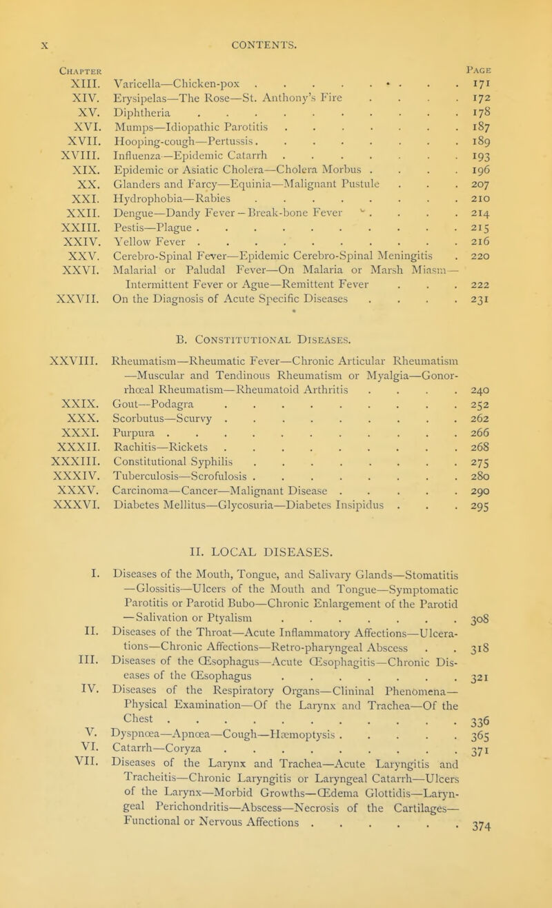 Chapter Page XIII. Varicella—Chicken-pox . . . . . • . . . 171 XIV. Erysipelas—The Rose—St. Anthony's Fire . . . .172 XV. Diphtheria 178 XVI. Mumps—Idiopathic Parotitis 187 XVII. Hooping-congh—Pertussis. ....... 189 XVIII. Influenza—Epidemic Catarrh ....... 193 XIX. Epidemic or Asiatic Cholera—Cholera Morbus .... 196 XX. Glanders and Farcy—Equinia—Malignant Pustule . . . 207 XXI. Hydrophobia—Rabies ........ 210 XXII. Dengue—Dandy Fever—Break-bone Fever ^. . . . 214 XXIII. Pestis—Plague 215 XXIV. Yellow Fever 216 XXV. Cerebro-Spinal Fever—Epidemic Cerebro-Spinal Meningitis . 220 XXVI. Malarial or Paludal Fever—^On Malaria or Marsh Miasm — Intermittent Fever or Ague—Remittent Fever . . . 222 XXVII. On the Diagnosis of Acute Specific Diseases .... 231 B. Constitutional Diseases. XXVIII. Rheumatism—Rheumatic Fever—Chronic Articular Rheumatism —^Muscular and Tendinous Rheumatism or Myalgia—Gonor- rhocal Rheumatism—Rheumatoid Arthritis .... 240 XXIX. Gout—Podagra 252 XXX. Scorbutus—Scurvy ......... 262 XXXI. Purpura 266 XXXII. Rachitis—Rickets 268 XXXIII. Constitutional Syphilis 275 XXXIV. Tuberculosis—Scrofulosis ........ 280 XXXV. Carcinoma—Cancer—Malignant Disease ..... 290 XXXVI. Diabetes Mellitus—Glycosuria—Diabetes Insipidus . . . 295 II. LOCAL DISEASES. I. Diseases of the Mouth, Tongue, and Salivary Glands—Stomatitis — Glossitis—Ulcers of the Mouth and Tongue—Symptomatic Parotitis or Parotid Bubo—Chronic Enlargement of the Parotid — Salivation or Ptyalism ....... 308 II. Diseases of the Throat—Acute Inflammatory Affections—Ulcera- tions—Chronic Affections—Retro-pharyngeal Abscess . . 318 III. Diseases of the CEsophagus—Acute GEsophagitis—Chronic Dis- eases of the CEsophagus . . . . . . .321 IV. Diseases of the Respiratory Organs—Clininal Phenomena- Physical Examination—Of the Larynx and Trachea—Of the Chest 336 V. Dyspncea—Apnoea—Cough—Haemoptysis 365 VI. Catarrh—Coryza 371 VII. Diseases of the Larynx and Trachea—Acute Laryngitis and Tracheitis—Chronic Laryngitis or Laryngeal Catarrh—Ulcers of the Larynx—Morbid Growths—CEdema Glottidis—Lar)-n- geal Perichondritis—Abscess—Necrosis of the Cartilages- Functional or Nervous Affections 374