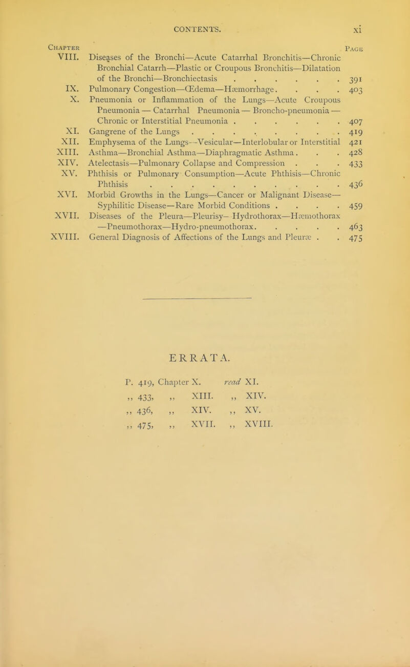 Chapter VIII. Diseases of the Bronchi—Acute Catarrhal Bronchitis—Chronic Bronchial Catarrh—Plastic or Croupous Bronchitis—Dilatation of the Bronchi—Bronchiectasis ...... IX. Pulmonary Congestion—Qidema—Haemorrhage. X. Pneumonia or Inflammation of the Lungs—Acute Croupous Pneumonia — Catarrhal Pneumonia — Broncho-pneumonia — Chronic or Interstitial Pneumonia ..... XI. Gangrene of the Lungs ....... XII. Emphysema of the Lungs—Vesicular—Interlobular or Interstitial XIII. Asthma—Bronchial Asthma—Diaphragmatic Asthma. XIV. Atelectasis—Pulmonary Collapse and Compression XV. Phthisis or Pulmonary Consumption—Acute Phthisis—Chronic Phthisis ......... X\^I. Morbid Growths in the Lungs—Cancer or Malignant Disease— Syphilitic Disease—Rare Morbid Conditions . XVII. Diseases of the Pleura—Pleurisy— Hydrothorax—Hremothora —Pneumothorax—Hydro-pneumothorax. XVIII. General Diagnosis of Affections of the Lungs and Pleuni; . PAGli 391 403 407 419 421 428 433 436 459 463 475 ERRATA. P. 419, Chapter X. 7-cad XI. „ 433, „ XIII. „ XIV. „ 436, „ XIV. XV. „ 475, „ XVII. „ XVIII