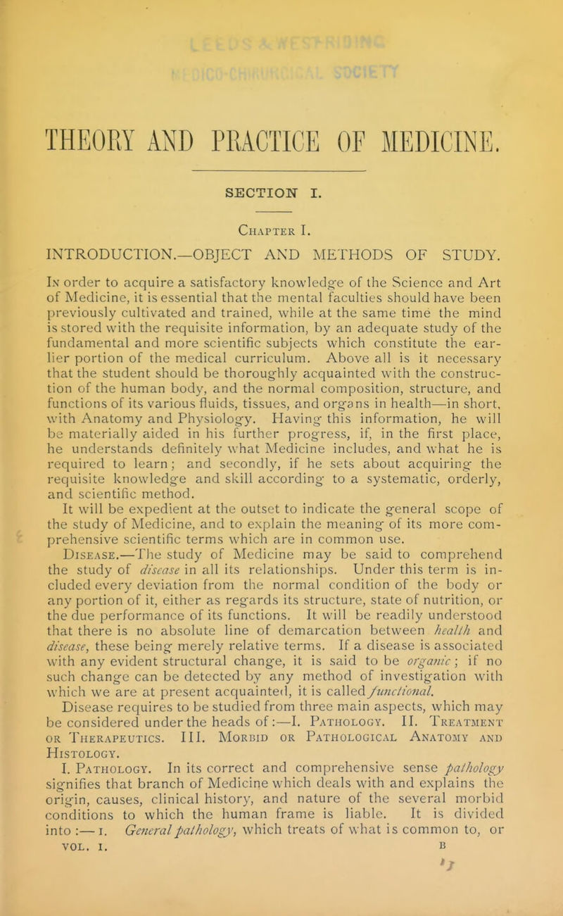 THEORY AND PRACTICE OF MEDICINE. SECTION I. Chapter I. INTRODUCTION.—OBJECT AND METHODS OF STUDY. Ix order to acquire a satisfactory knowledg-e of the Science and Art of Medicine, it is essential that the mental faculties should have been previously cultivated and trained, while at the same time the mind is stored with the requisite information, by an adequate study of the fundamental and more scientific subjects which constitute the ear- lier portion of the medical curriculum. Above all is it necessary that the student should be thoroughly acquainted with the construc- tion of the human body, and the normal composition, structure, and functions of its various fluids, tissues, and org^ans in health—in short, with Anatomy and Physiology. Having this information, he will be materially aided in his further progress, if, in the first place, he understands definitely what Medicine includes, and what he is required to learn; and secondly, if he sets about acquiring the requisite knowledge and skill according to a systematic, orderly, and scientific method. It will be expedient at the outset to indicate the general scope of the study of Medicine, and to explain the meaning of its more com- prehensive scientific terms which are in common use. Disease.—The study of Medicine may be said to comprehend the study of disease in all its relationships. Under this term is in- cluded every deviation from the normal condition of the body or any portion of it, either as regards its structure, state of nutrition, or the due performance of its functions. It will be readily understood that there is no absolute line of demarcation between healih and disease, these being merely relative terms. If a disease is associated with any evident structural change, it is said to be orgajiic; if no such change can be detected by any method of investigation with which we are at present acquainted, it is called Jiinetioiial. Disease requires to be studied from three main aspects, which may be considered under the heads of:—I. Pathology. II. Treatment OR Therapeutics. Ill, Morbid or Pathological Anato.my and Histology. I. Pathology. In its correct and comprehensive sense pathology signifies that branch of Medicine which deals with and explains the origin, causes, clinical histor}', and nature of the several morbid conditions to which the human frame is liable. It is divided into :—I. General pathology, which treats of what is common to, or