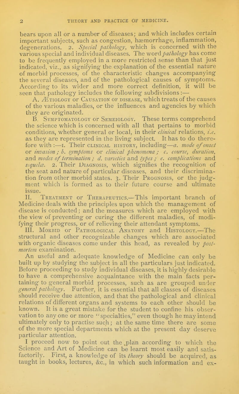 bears upon all or a number of diseases; and which includes certain important subjects, such as cong-estion, haemorrhage, inflammation, degenerations. 2. Special pathology, which is concerned with the various special and individual diseases. The word pathology has come to be frequently employed in a more restricted sense than that just indicated, viz., as signifying- the explanation of the essential nature of morbid processes, of the characteristic changes accompanying the several diseases, and of the pathological causes of symptoms. According to its wider and more correct definition, it will be seen that pathology includes the following subdivisions:— A. zEtiology or Causation of disease, which treats of the causes of the various maladies, or the influences and agencies by which they are originated. B. Symptomatology or Semeiology. These terms comprehend the science which is concerned with all that pertains to morbid conditions, whether general or local, in their clinical relations, i.e. as they are represented in the living subject. It has to do there- fore with :—I. Their clinical history, including—a. mode of onset or invasion; h. symptoms or clinical phenomena; c. course, duration, and modes of terminatio?i ; d. varieties and types ; e. complications and scquelcc. 2. Their Diagnosis, which signifies the recognition of the seat and nature of particular diseases, and their discrimina- tion from other morbid states, 3. Their Prognosis, or the judg- ment which is formed as to their future course and ultimate issue. II. Treatment or Therapeutics.—This important branch of Medicine deals with the principles upon which the management of disease is conducted; and the measures which are employed with the view of preventing or curing the different maladies, of modi- fying their progress, or of relieving their attendant symptoms. III. Morbid or Pathological Anatomy and Histology.—The structural and other recognizable changes which are associated v^ith organic diseases come under this head, as revealed by post- mortem examination. An useful and adequate knowledge of Medicine can only be built up by studying the subject in all the particulars just indicated. Before proceeding to study individual diseases, it is highly desirable to have a comprehensive acquaintance with the main facts per- taining to general morbid processes, such as are grouped under ge7ieral pathology. Further, it is essential that all classes of diseases should receive due attention, and that the pathological and clinical relations of different organs and systems to each other should be known. It is a great mistake for the student to confine his obser- vation to anyone or more specialties, even though he may intend ultimately only to practise such ; at the same time there are some of the more special departments which at the present day deserve particular attention. I proceed now to point out the ^plan according to which the Science and Art of Medicine can be learnt most easily and satis- factorily. First, a knowledge of its theory should be acquired, as taught in books, lectures, &c., in which such information and ex-