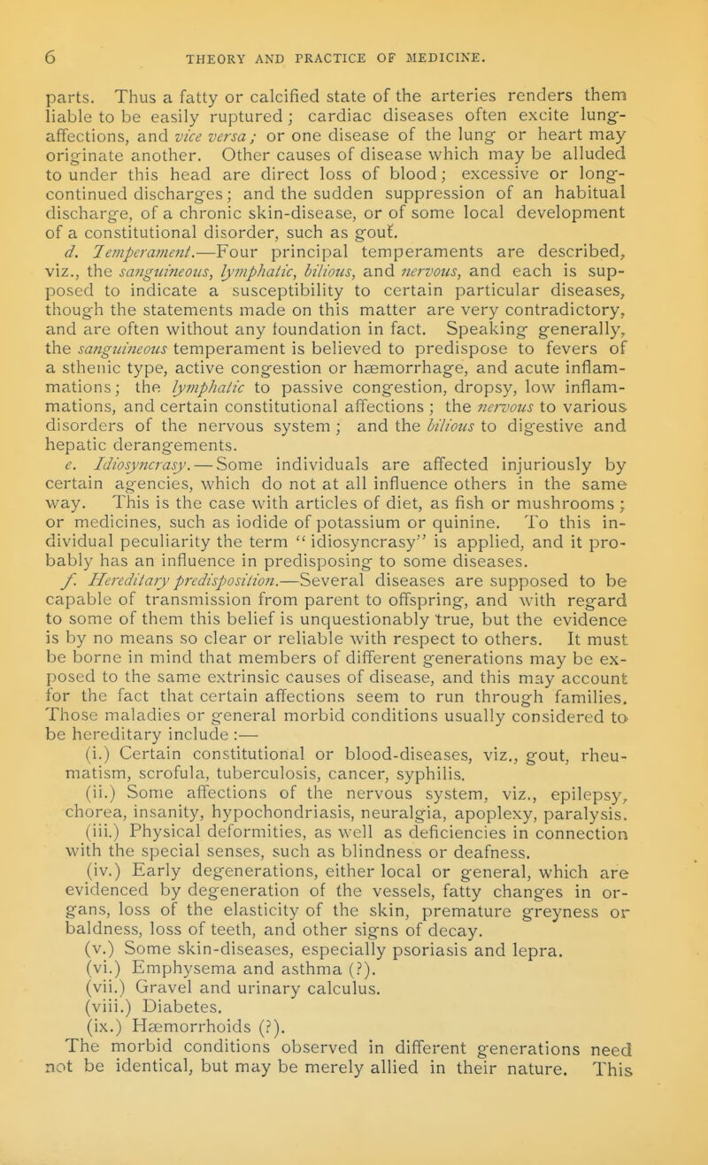 parts. Thus a fatty or calcified state of the arteries renders them liable to be easily ruptured; cardiac diseases often excite lung- affections, and vice versa; or one disease of the lung- or heart may originate another. Other causes of disease which may be alluded to under this head are direct loss of blood; excessive or long- continued discharges; and the sudden suppression of an habitual discharge, of a chronic skin-disease, or of some local development of a constitutional disorder, such as gout. d. 7e??iperament.■—Four principal temperaments are described, viz., the sanguineous, lymphatic, bilious, and nervous, and each is sup- posed to indicate a susceptibility to certain particular diseases, though the statements made on this matter are very contradictory, and are often without any foundation in fact. Speaking generally, the sanguineous temperament is believed to predispose to fevers of a sthenic type, active congestion or haemorrhage, and acute inflam- mations; tlie lymphaiic to passive congestion, dropsy, low inflam- mations, and certain constitutional affections ; the nervous to various disorders of the nervous system ; and the bilious to digestive and hepatic derangements. e. Idiosyncrasy. — Some individuals are affected injuriously by certain agencies, which do not at all influence others in the same way. This is the case with articles of diet, as fish or mushrooms ; or medicines, such as iodide of potassium or quinine. To this in- dividual peculiarity the term  idiosyncrasy is applied, and it pro- bably has an influence in predisposing to some diseases. f. Hereditary predisposition.—Several diseases are supposed to be capable of transmission from parent to offspring, and with regard to some of them this belief is unquestionably true, but the evidence is by no means so clear or reliable with respect to others. It must be borne in mind that members of different generations may be ex- posed to the same extrinsic causes of disease, and this may account for the fact that certain affections seem to run through families. Those maladies or general morbid conditions usually considered to be hereditary include :— (i.) Certain constitutional or blood-diseases, viz., gout, rheu- matism, scrofula, tuberculosis, cancer, syphilis. (ii.) Some affections of the nervous system, viz., epilepsy, chorea, insanity, hypochondriasis, neuralgia, apoplexy, paralysis. (iii.) Physical deformities, as well as deficiencies in connection with the special senses, such as blindness or deafness. (iv.) Early degenerations, either local or general, which are evidenced by degeneration of the vessels, fatty changes in or- gans, loss of the elasticity of the skin, premature greyness or baldness, loss of teeth, and other signs of decay. (v.) Some skin-diseases, especially psoriasis and lepra. (vi.) Emphysema and asthma (.?). (vii.) Gravel and urinary calculus. (viii.) Diabetes. (ix.) Haemorrhoids (?). The morbid conditions observed in different generations need not be identical, but may be merely allied in their nature. This