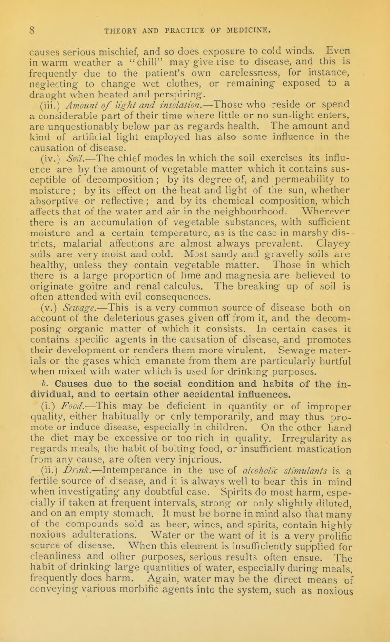 causes serious mischief, and so does exposure to cold winds. Even in warm weafner a chill may g-ive rise to disease, and this is frequently due to the patient's own carelessness, for instance, neg-lecting- to change wet clothes, or remaining exposed to a draught when heated and perspiring. (iii.) Amount of light and insolation.—Those who reside or spend a considerable part of their time where little or no sun-light enters, are unquestionably below par as regards health. The amount and kind of artificial light employed has also some influence in the causation of disease. (iv.) Soil.—The chief modes in which the soil exercises its influ- ence are by the amount of vegetable matter which it contains sus- ceptible of decomposition ; by its degree of, and permeability to moisture; by its effect on the heat and light of the sun, whether absorptive or reflective ; and by its chemical composition, which affects that of the water and air in the neighbourhood. Wherever there is an accumulation of vegetable substances, with sufficient moisture and a certain temperature, as is the case in marshy dis- tricts, malarial affections are al.most always prevalent. Clayey soils are very moist and cold. Most sandy and gravelly soils are healthy, unless they contain vegetable matter. Those in which there is a large proportion of lime and magnesia are believed to originate goitre and renal calculus. The breaking up of soil is often attended with evil consequences. (v.) Sewage.—This is a very common source of disease both on account of the deleterious gases given off from it, and the decom- posing organic matter of which it consists. In certain cases it contains specific agents in the causation of disease, and promotes their development or renders them more virulent. Sewage mater- ials or the gases which emanate from them are particularly hurtful when mixed with water which is used for drinking purposes. h. Causes due to the social condition and habits of the in- dividual, and to certain other accidental influences. (i.) Food.-—This may be deficient in quantity or of improper quality, either habitually or only temporarily, and may thus pro- mote or induce disease, especially in children. On the other hand the diet may be excessive or too rich in quality. Irregularity as regards meals, the habit of bolting food, or insufficient mastication from any cause, are often very injurious. (ii.) Drink.—Intemperance in the use of alcoholic stimulants is a fertile source of disease, and it is alw^ays well to bear this in mind when investigating any doubtful case. Spirits do most harm, espe- cially if taken at frequent intervals, strong or only slightly diluted, and on an empty stomach. It must be borne in mind also that many of the compounds sold as beer, wines, and spirits, contain highly noxious adulterations. Water or the want of it is a very prolific source of disease. When this element is insufficiently supplied for cleanliness and other purposes, serious results often ensue. The habit of drinking large quantities of water, especially during meals, frequently does harm. Again, water may be the direct means of conveying various morbific agents into the system, such as noxious