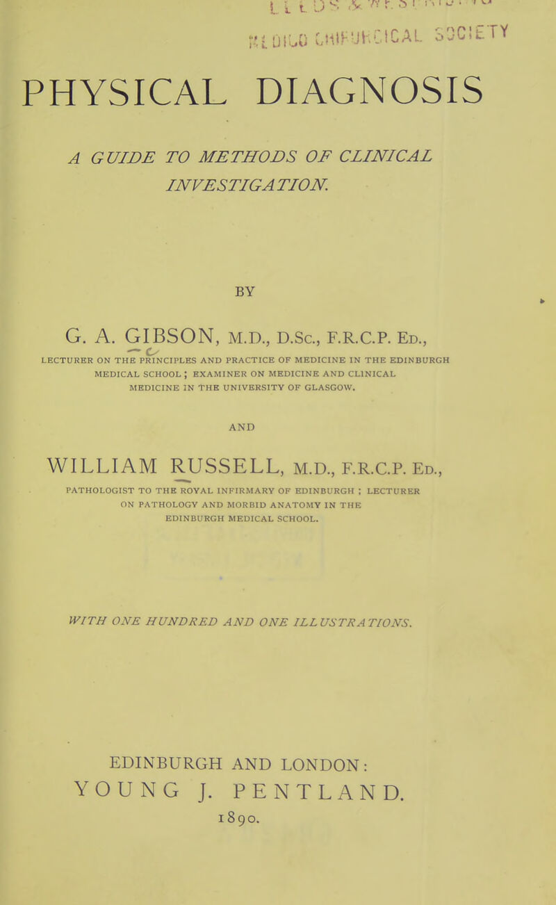 lUIUO CHlFUhCiCAL SOCIETY PHYSICAL DIAGNOSIS A GUIDE TO METHODS OF CLINICAL INVESTIGA TION. BY G. A. GIBSON, M.D., D.Sc, F.R.C.P. Ed., LECTURER ON THE PRINCIPLES AND PRACTICE OF MEDICINE IN THE EDINBURGH MEDICAL SCHOOL ; EXAMINER ON MEDICINE AND CLINICAL MEDICINE IN THE UNIVERSITY OF GLASGOW. AND WILLIAM RUSSELL, M.D., RR.C.P. Ed., PATHOLOGIST TO THE ROYAL INFIRMARY OF EDINBURGH ; LECTURER ON PATHOLOGY AND MORBID ANATOMY IN THE EDINBURGH MEDICAL SCHOOL. WITH ONE HUNDRED AND ONE ILLUSTRATIONS. EDINBURGH AND LONDON: YOUNG J. PENTLAND. 1890.