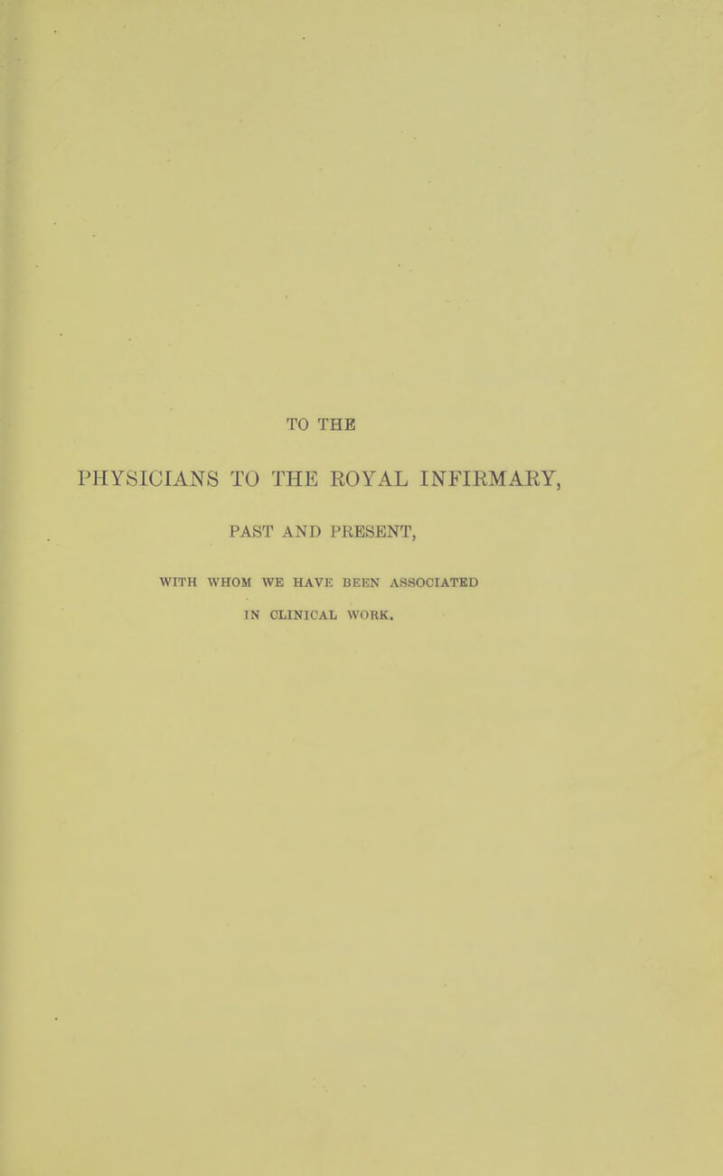 TO THE PHYSICIANS TO THE ROYAL INFIRMARY, PAST AND PRESENT, WITH WHOM WE HAVE BEEN ASSOCIATED IN CLINICAL WORK.