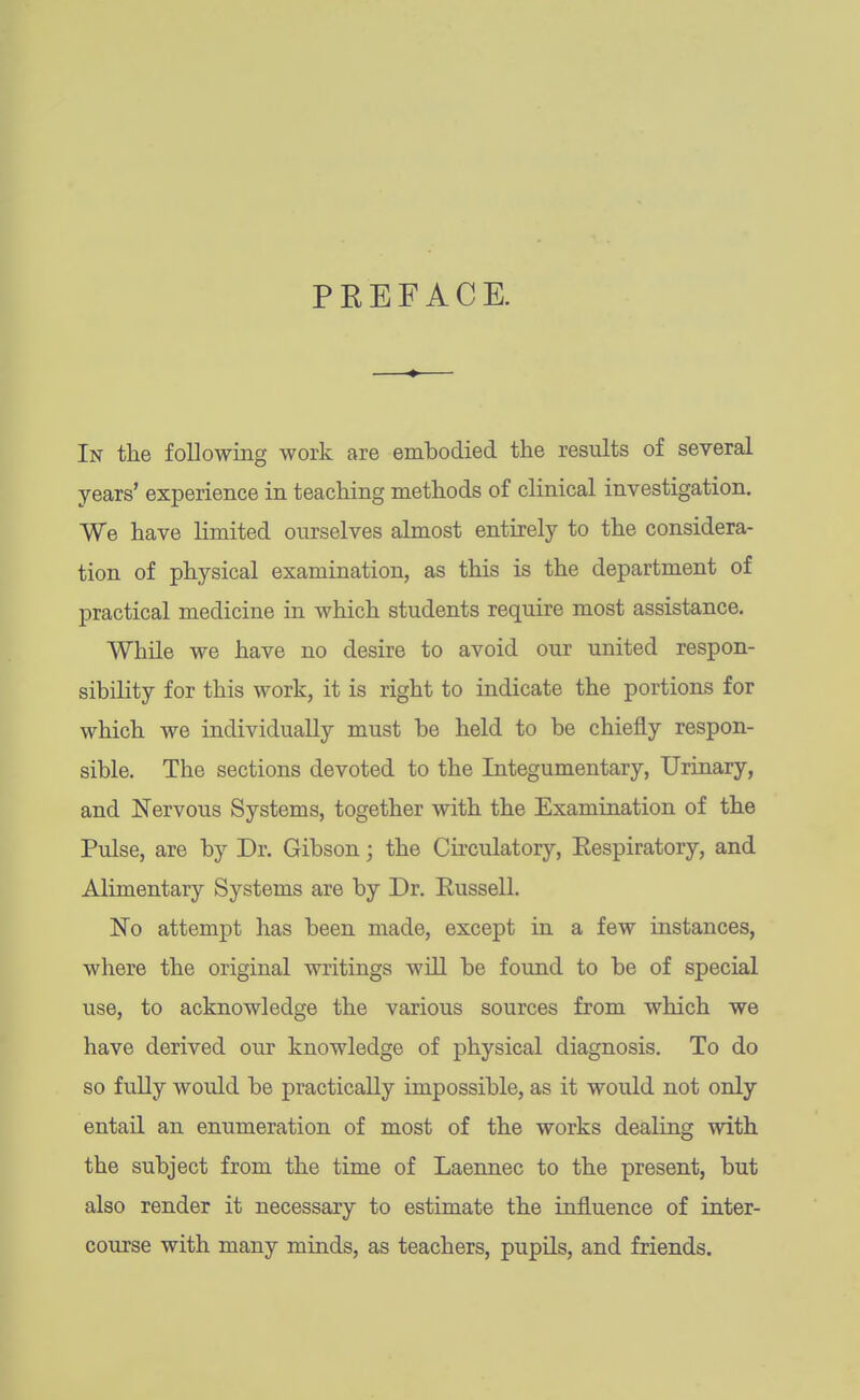 PREFACE. In the following work are embodied the results of several years' experience in teaching methods of clinical investigation. We have limited ourselves almost entirely to the considera- tion of physical examination, as this is the department of practical medicine in which students require most assistance. While we have no desire to avoid our united respon- sibility for this work, it is right to indicate the portions for which we individually must be held to be chiefly respon- sible. The sections devoted to the Integumentary, Urinary, and Nervous Systems, together with the Examination of the Pulse, are by Dr. Gibson; the Circulatory, Eespiratory, and Alimentary Systems are by Dr. Russell. No attempt has been made, except in a few instances, where the original writings will be found to be of special use, to acknowledge the various sources from which we have derived our knowledge of physical diagnosis. To do so fuUy would be practically impossible, as it would not only entail an enumeration of most of the works dealing with the subject from the time of Laennec to the present, but also render it necessary to estimate the influence of inter- course with many minds, as teachers, pupils, and friends.