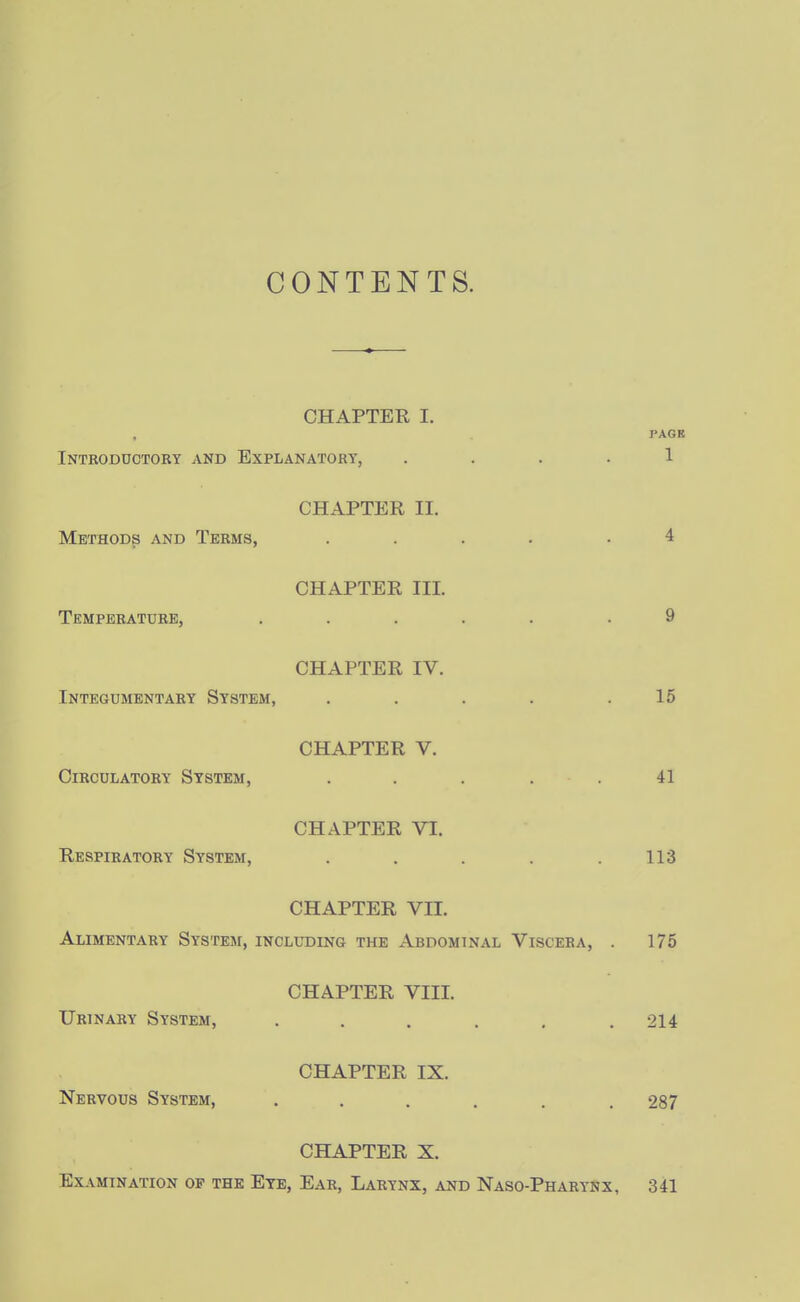 CONTENTS. CHAPTER I. PAGB Introductory and Explanatory, .... 1 CHAPTER II. Methods and Terms, .... .4 CHAPTER III. Temperature, ..... .9 CHAPTER IV. Integumentary System, . . . . .15 CHAPTER V. Circulatory System, ..... 41 CHAPTER VI. Respiratory System, . . . . .113 CHAPTER VII. Alimentary System, including the Abdominal Viscera, . 175 CHAPTER VIII. Urinary System, . . . . . .214 CHAPTER IX. Nervous System, ...... 287 CHAPTER X. Examination op the Ete, Ear, Larynx, and Naso-Pharynx, 341