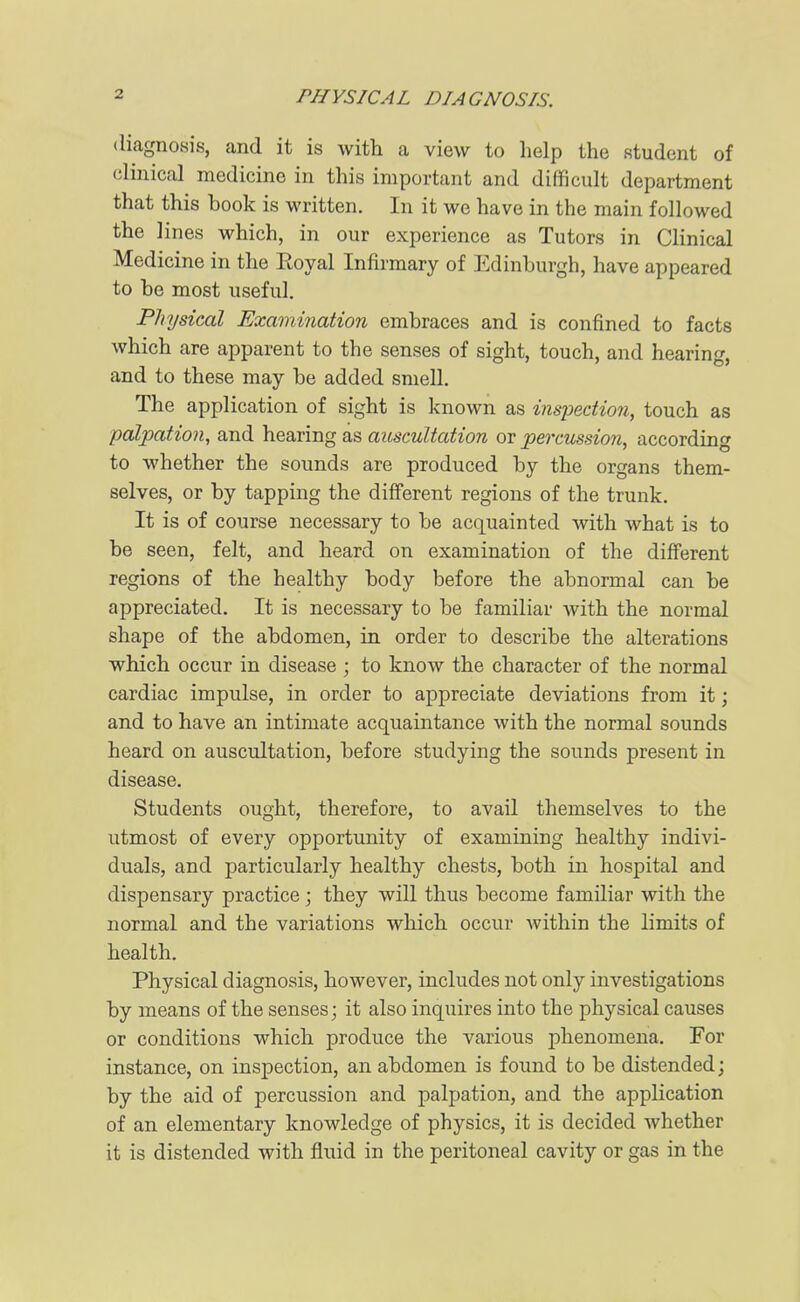 diagnosis, and it is with a view to help the student of clinical medicine in this important and difficult department that this book is written. In it we have in the main followed the lines which, in our experience as Tutors in Clinical Medicine in the Royal Infirmary of Edinburgh, have appeared to be most useful. Physical Examination embraces and is confined to facts which are apparent to the senses of sight, touch, and hearing, and to these may be added smell. The application of sight is known as inspection, touch as palpation, and hearing as auscultation or percussion, according to whether the sounds are produced by the organs them- selves, or by tapping the different regions of the trunk. It is of course necessary to be acquainted with what is to be seen, felt, and heard on examination of the different regions of the healthy body before the abnormal can be appreciated. It is necessary to be familiar with the normal shape of the abdomen, in order to describe the alterations which occur in disease ; to know the character of the normal cardiac impulse, in order to appreciate deviations from it; and to have an intimate acquaintance with the normal sounds heard on auscultation, before studying the sounds present in disease. Students ought, therefore, to avail themselves to the utmost of every opportunity of examining healthy indivi- duals, and particularly healthy chests, both in hospital and dispensary practice; they will thus become familiar with the normal and the variations which occur within the limits of health. Physical diagnosis, however, includes not only investigations by means of the senses; it also inquires into the physical causes or conditions which produce the various iDhenomena. For instance, on inspection, an abdomen is found to be distended; by the aid of percussion and palpation, and the application of an elementary knowledge of physics, it is decided whether it is distended with fluid in the peritoneal cavity or gas in the