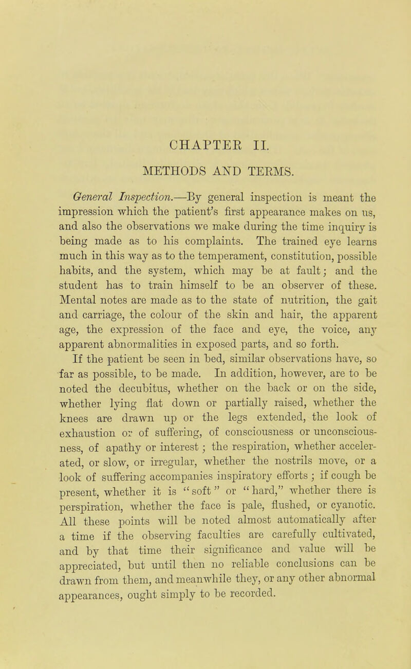 METHODS AND TEEMS. General Inspection.—By general inspection is meant tlie impression which the patient's first appearance makes on us, and also the observations we make during the time inquiry is being made as to his complaints. The trained eye learns much in this way as to the temperament, constitutiou, possible habits, and the system, which may be at fault; and the student has to train himself to be an observer of these. Mental notes are made as to the state of nutrition, the gait and carriage, the colour of the skin and hair, the apparent age, the expression of the face and eye, the voice, au}- apparent abnormalities in exposed parts, and so forth. If the patient be seen in bed, similar observations have, so far as possible, to be made. In addition, however, are to be noted the decubitus, whether on the back or on the side, whether lying flat down or partially raised, whether the knees are drawn up or the legs extended, the look of exhaustion or of suilering, of consciousness or unconscious- ness, of apathy or interest; the respiration, whether acceler- ated, or slow, or irregular, whether the nostrils move, or a look of suffering accompanies inspiratory efforts ; if cough be present, whether it is  soft or  hard, whether there is perspiration, whether the face is pale, flushed, or cyanotic. All these points will be noted almost automatically after a time if the observing faculties are carefully cultivated, and by that time their significance and value will be appreciated, but rmtil then no reliable conclasions can be drawn from them, and meanwhile they, or any other abnormal appearances, ought simply to be recorded.