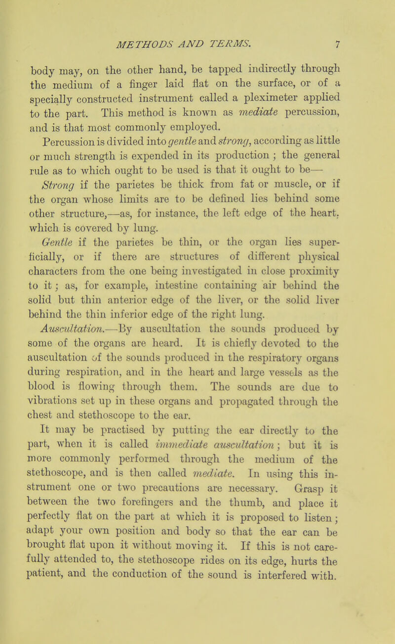 body may, on the other hand, be tapped indirectly through the medium of a finger laid flat on the surface, or of a specially constructed instrument called a pleximeter applied to the part. This method is known as mediate percussion, and is that most commonly employed. Percussion is divided into gentle and strong, according as little or much strength is expended in its production ; the general rule as to which ought to be used is that it ought to be— Strong if the parietes be thick from fat or muscle, or if the organ whose limits are to be defined lies behind some other structure,—as, for instance, the left edge of the heart, which is covered by lung. Gentle if the parietes be thin, or the organ lies super- ficially, or if there are structures of different physical characters from the one being investigated in close proximity to it; as, for example, intestine containing air behind the solid but thin anterior edge of the liver, or the solid liver behind the thin inferior edge of the right lung. Ammltation.—By auscultation the sounds produced by some of the organs are heard. It is chiefly devoted to the auscultation of the sounds produced in the respiratory organs during respiration, and in the heart and large vessels as the blood is flowing through them. The sounds are due to vibrations set up in these organs and propagated through the chest and stethoscope to the ear. It may be practised by putting the ear directly to the part, when it is called immediate aicscultation; but it is more commonly performed through the medium of the stethoscope, and is then called mediate. In using this in- strument one or two precautions are necessary. Grasp it between the two forefingers and the thumb, and place it perfectly flat on the part at which it is proposed to listen; adapt your own position and body so that the ear can be brought flat upon it without moving it. If this is not care- fully attended to, the stethoscope rides on its edge, hurts the patient, and the conduction of the sound is interfered with.