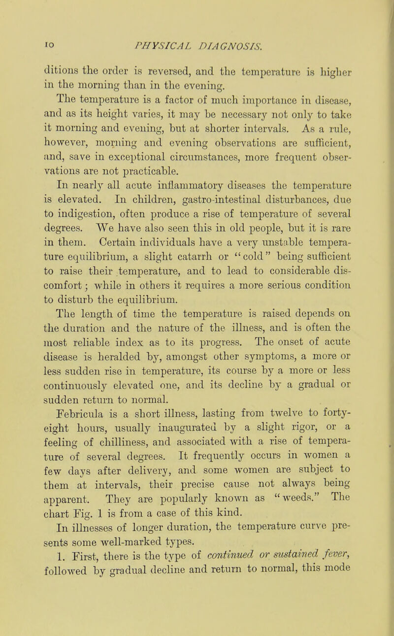 ditioiis the order is reversed, and the temperature is higher in the morning than in the evening. The temperature is a factor of much importance in disease, and as its height varies, it may he necessary not only to take it morning and evening, hut at shorter intervals. As a rule, however, morning and evening observations are sufficient, and, save in exceptional circumstances, more frequent obser- vations are not practicable. In nearly all acute inflammatory diseases the temperature is elevated. In children, gastro-intestinal disturbances, due to indigestion, often j)roduce a rise of temperature of several degrees. AVe have also seen this in old people, but it is rare in them. Certain individuals have a very unstnble tempera- ture equilibrium, a slight catarrh or cold being sufficient to raise their temperature, and to lead to considerable dis- comfort ; while in others it requires a more serious condition to disturb the equilibrium. The length of time the temperature is raised depends on the duration and the nature of the illness, and is often the most reliable index as to its progress. The onset of acute disease is heralded by, amongst other symptoms, a more or less sudden rise in temperature, its course by a more or less continuously elevated one, and its decline by a gradual or sudden return to normal. Febricula is a short illness, lasting from twelve to forty- eight hours, usually inaugurated by a slight rigor, or a feeling of chilliness, and associated with a rise of tempera- ture of several degrees. It frequently occurs in women a few days after delivery, and some women are subject to them at intervals, their precise cause not always being apparent. They are popularly known as weeds. The chart Fig. 1 is from a case of this kind. In illnesses of longer duration, the temperature curve pre- sents some well-marked types. 1. First, there is the type of continued or sustained fever, followed by gradual decHne and return to normal, this mode