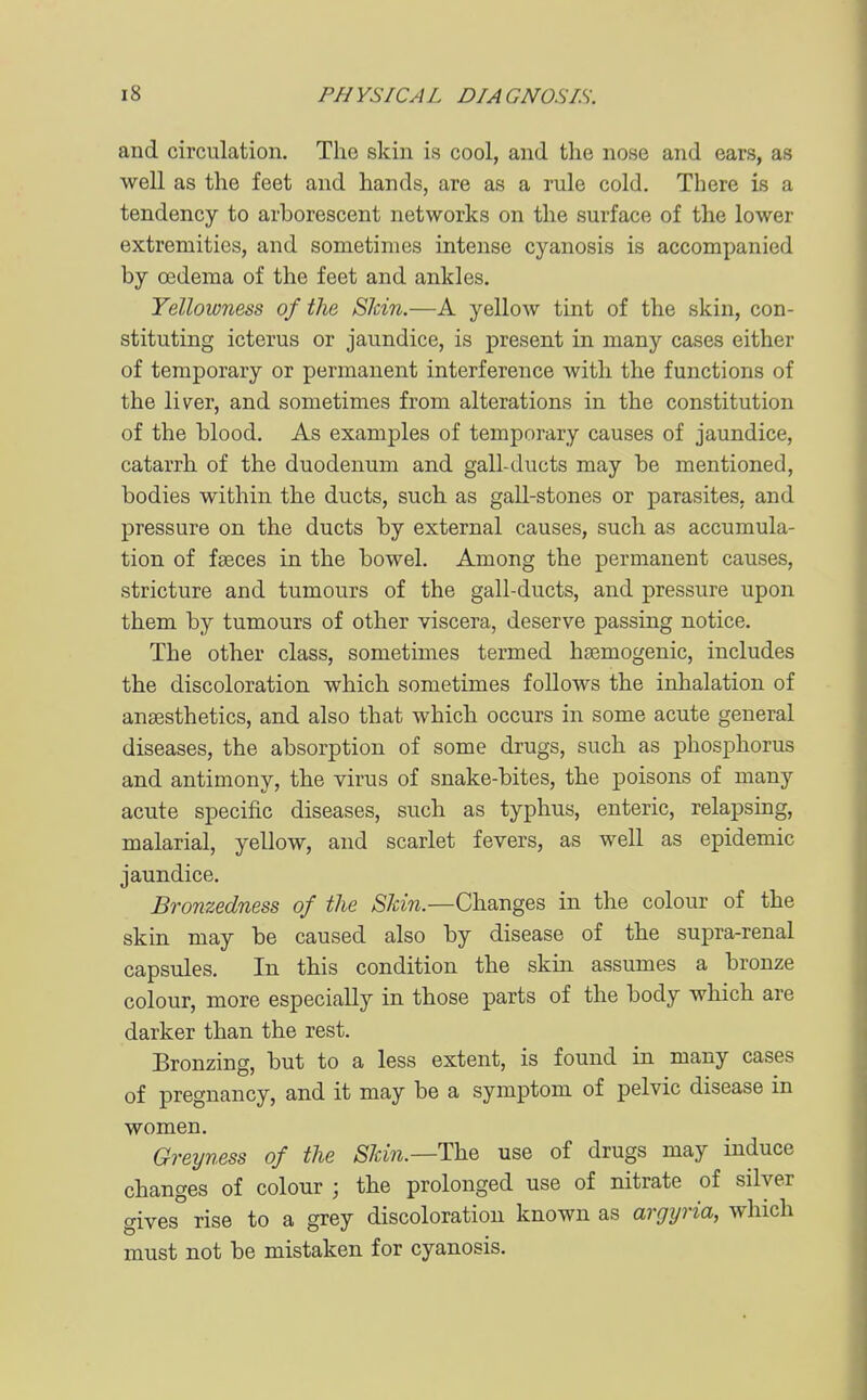 and circulation. The skin is cool, and the nose and ears, as well as the feet and hands, are as a rule cold. There is a tendency to arborescent networks on the surface of the lower extremities, and sometimes intense cyanosis is accompanied by oedema of the feet and ankles. Yellowness of the Shin.—A yellow tint of the skin, con- stituting icterus or jaundice, is present in many cases either of temporary or permanent interference with the functions of the liver, and sometimes from alterations in the constitution of the blood. As examples of temporary causes of jaundice, catarrh of the duodenum and gall-ducts may be mentioned, bodies within the ducts, such as gall-stones or parasites, and pressure on the ducts by external causes, such as accumula- tion of fasces in the bowel. Among the permanent causes, stricture and tumours of the gall-ducts, and pressure upon them by tumours of other viscera, deserve passing notice. The other class, sometimes termed hsemogenic, includes the discoloration which sometimes follows the inhalation of anaesthetics, and also that which occurs in some acute general diseases, the absorption of some drugs, such as phosphorus and antimony, the virus of snake-bites, the poisons of many acute specific diseases, such as typhus, enteric, relapsing, malarial, yellow, and scarlet fevers, as well as epidemic jaundice. Bronzedness of the SJcin.—Changes in the colour of the skin may be caused also by disease of the supra-renal capsules. In this condition the skin assumes a bronze colour, more especially in those parts of the body which are darker than the rest. Bronzing, but to a less extent, is found in many cases of pregnancy, and it may be a symptom of pelvic disease in women. Greyness of the Skin.—The use of drugs may induce changes of colour ; the prolonged use of nitrate of silver gives rise to a grey discoloration known as argyria, which must not be mistaken for cyanosis.