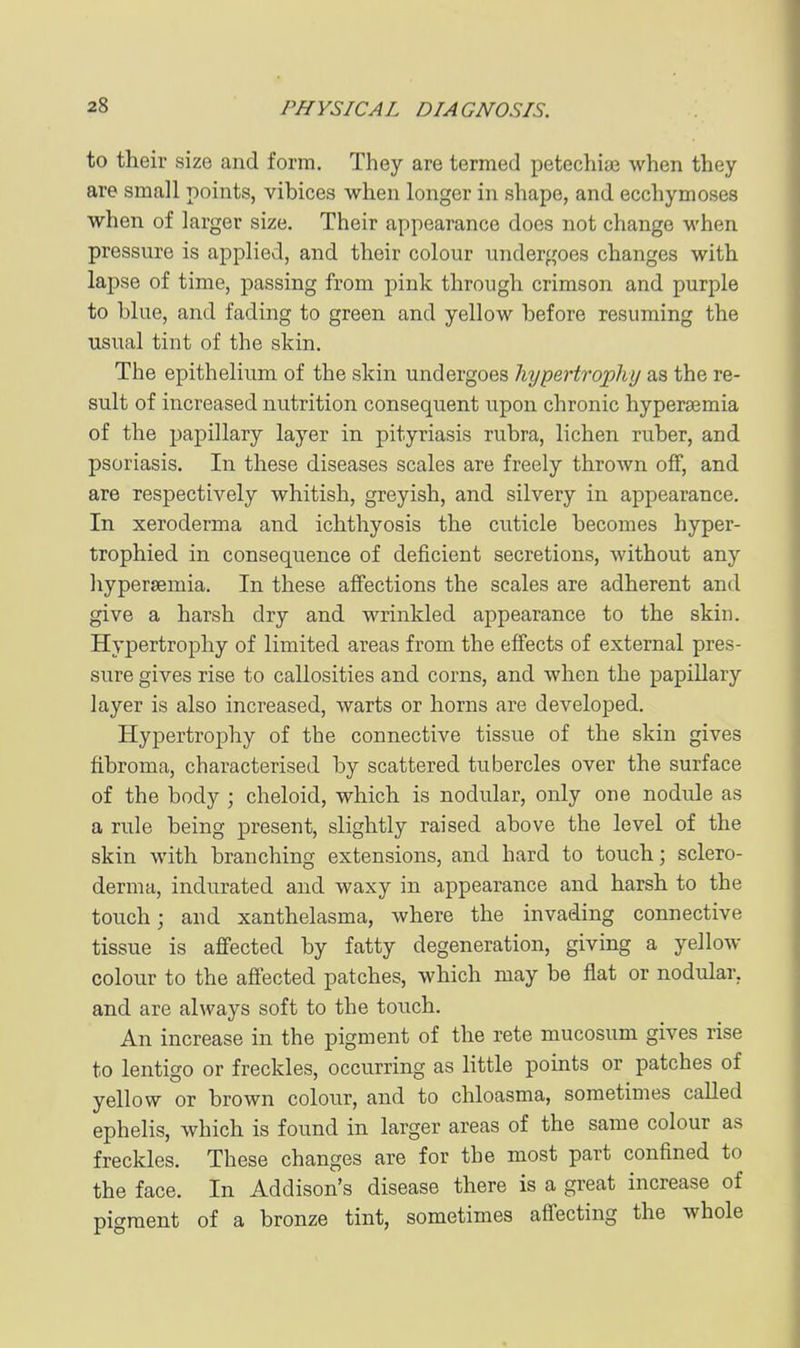 to their size and form. They are termed petechias when they are small points, vibices when longer in shape, and ecchymoses when of larger size. Their appearance does not change when pressure is applied, and their colour undergoes changes with lapse of time, passing from pink through crimson and purple to blue, and fading to green and yellow before resuming the usual tint of the skin. The epithelium of the skin undergoes hypertrophy as the re- sult of increased nutrition consequent upon chronic hyperajmia of the papillary layer in pityriasis rubra, lichen ruber, and psoriasis. In these diseases scales are freely thrown off, and are respectively whitish, greyish, and silvery in appearance. In xeroderma and ichthyosis the cuticle becomes hyper- trophied in consequence of deficient secretions, without any hypersemia. In these affections the scales are adherent and give a harsh dry and wrinkled appearance to the skin. Hypertrophy of limited areas from the effects of external pres- sure gives rise to callosities and corns, and when the papillary layer is also increased, warts or horns are developed. Hypertrophy of the connective tissue of the skin gives fibroma, characterised by scattered tubercles over the surface of the body ; cheloid, which is nodular, only one nodule as a rule being present, slightly raised above the level of the skin with branching extensions, and hard to touch; sclero- derma, indurated and waxy in appearance and harsh to the touch; and xanthelasma, where the invading connective tissue is ajffected by fatty degeneration, giving a yellow colour to the affected patches, which may be flat or nodular, and are always soft to the touch. An increase in the pigment of the rete mucosum gives rise to lentigo or freckles, occurring as little points or patches of yellow or brown colour, and to chloasma, sometimes caUed ephelis, which is found in larger areas of the same colour as freckles. These changes are for the most part confined to the face. In Addison's disease there is a great increase of pigment of a bronze tint, sometimes aflecting the whole