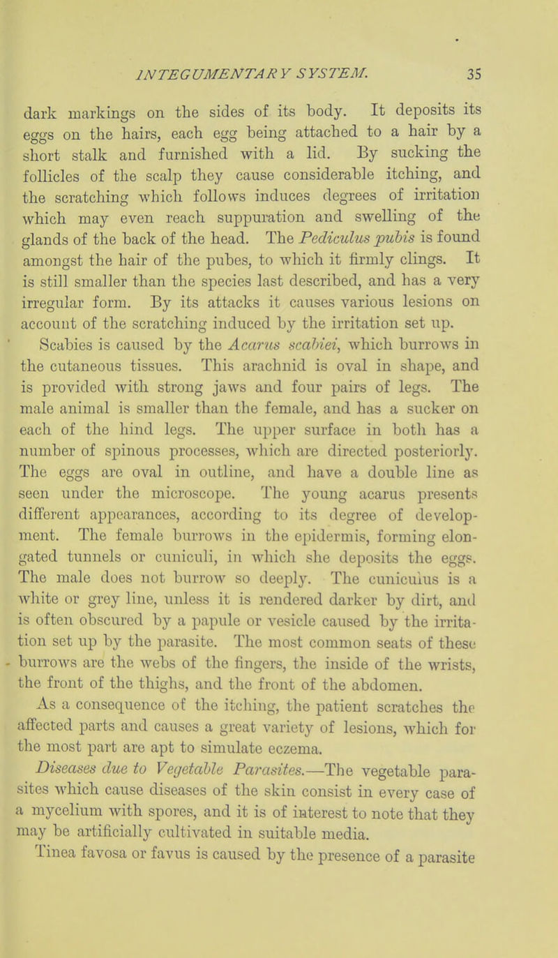 dark markings on the sides of its body. It deposits its eggs on the hairs, each egg being attached to a hair by a short stalk and furnished with a lid. By sucking the follicles of the scalp they cause considerable itching, and the scratching which follows induces degrees of irritation which may even reach suppuration and swelling of the glands of the back of the head. The Pediculus pubis is found amongst the hair of the pubes, to which it firmly clings. It is still smaller than the species last described, and has a very irregular form. By its attacks it causes various lesions on account of the scratching induced by the irritation set up. Scabies is caused by the Acarus scahiei, which burrows in the cutaneous tissues. This arachnid is oval in shape, and is provided with strong jaws and four pairs of legs. The male animal is smaller than the female, and has a sucker on each of the hind legs. The upper surface in both has a number of spinous processes, which are directed posteriorly. The eggs are oval in outline, and have a double line as seen under the microscope. The young acarus presents different appearances, according to its degree of develop- ment. The female burrows in the epidermis, forming elon- gated tunnels or cuniculi, in which she deposits the eggs. The male does not burrow so deeply. The cunicuius is a Avhite or grey line, unless it is rendered darker by dirt, ami is often obscured by a papule or vesicle caused by the irrita- tion set up by the parasite. The most common seats of these - burrows are the webs of the fingers, the inside of the wrists, the front of the thighs, and the front of the abdomen. As a consequence of the itching, the patient scratches the affected parts and causes a great variety of lesions, which for the most part are apt to simulate eczema. Diseases due to Vegetable Parasites.—The vegetable para- sites which cause diseases of the skin consist in every case of a mycelium with spores, and it is of interest to note that they may be artificially cultivated in suitable media. Tinea favosa or favus is caused by the presence of a parasite