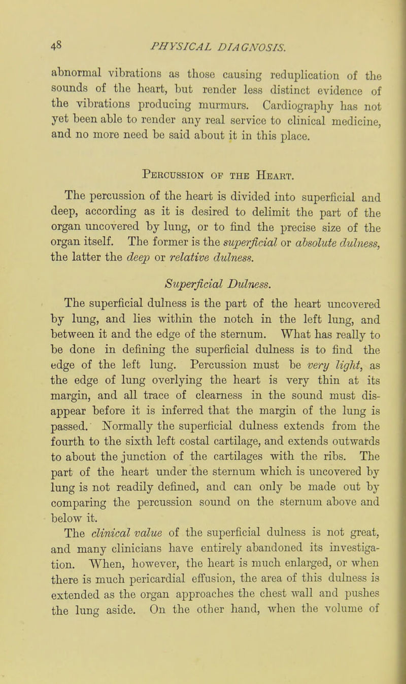 abnormal vibrations as those causing reduplication of the sounds of the heart, but render less distinct evidence of the vibrations producing murmurs. Cardiography has not yet been able to render any real service to clinical medicine, and no more need be said about it in this place. Percussion op the Heart. The percussion of the heart is divided into superficial and deep, according as it is desired to delimit the part of the organ uncovered by lung, or to find the precise size of the organ itself. The former is the superficial or absolute dulness, the latter the deep or relative dulness. Superficial Dulness. The superficial dulness is the part of the heart uncovered by lung, and lies witliin the notch in the left lung, and between it and the edge of the sternum. What has really to be done in defining the superficial dulness is to find the edge of the left lung. Percussion must be very light, as the edge of lung overlying the heart is very thin at its margin, and all trace of clearness in the sound must dis- appear before it is inferred that the margin of the lung is passed. Normally the superficial dulness extends from the fourth to the sixth left costal cartilage, and extends outwards to about the junction of the cartilages with the ribs. The part of the heart under the sternum which is uncovered by lung is not readily defined, and can only be made out by comparing the percussion sound on the sternum above and below it. The clinical value of the superficial dulness is not great, and many clinicians have entirely abandoned its investiga- tion. When, however, the heart is much enlarged, or when there is much pericardial effusion, the area of this dulness is extended as the organ approaches the chest wall and pushes the lung aside. On the other hand, when the volume of