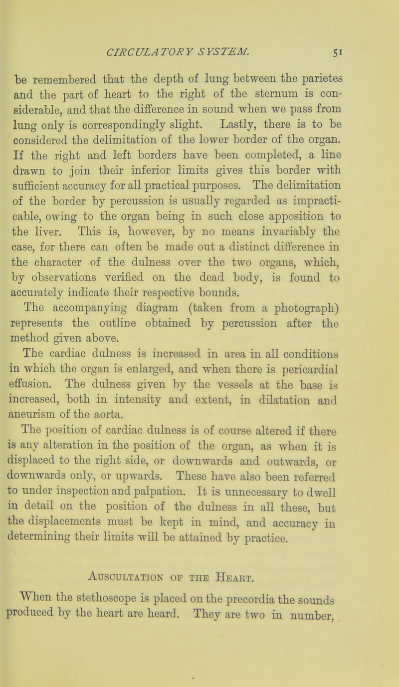 be remembered that the depth of lung between the parietes and the part of heart to the right of the sternum is con- siderable, and that the difference in sound when we pass from lung only is correspondingly slight. Lastly, there is to be considered the delimitation of the lower border of the organ. If the right and left borders have been completed, a line drawn to join their inferior limits gives this border with sufficient accuracy for all practical purposes. The delimitation of the border by percussion is usually regarded as impracti- cable, owing to the organ being in such close apposition to the liver. This is, however, by no means invariably the case, for there can often be made out a distinct difference in the character of the dulness over the two organs, which, by observations verified on the dead body, is found to accurately indicate their respective bounds. The accompanying diagram (taken from a photograph) represents the outline obtained by percussion after the method given above. The cardiac dulness is increased in area in all conditions in which the organ is enlarged, and when there is pericardial effusion. The dulness given by the vessels at the base is increased, both in intensity and extent, in dilatation and aneurism of the aorta. The position of cardiac dulness is of course altered if there is any alteration in the position of the organ, as when it is displaced to the right side, or downwards and outwards, or downwards only, or upwards. These have also been referred to under inspection and palpation. It is unnecessary to dwell in detail on the position of the dulness in aU these, but the displacements must be kept in mind, and accuracy in determining their limits will be attained by practice. Auscultation of the Heart. When the stethoscope is placed on the precordia the sounds produced by the heart are heard. They are two in number.