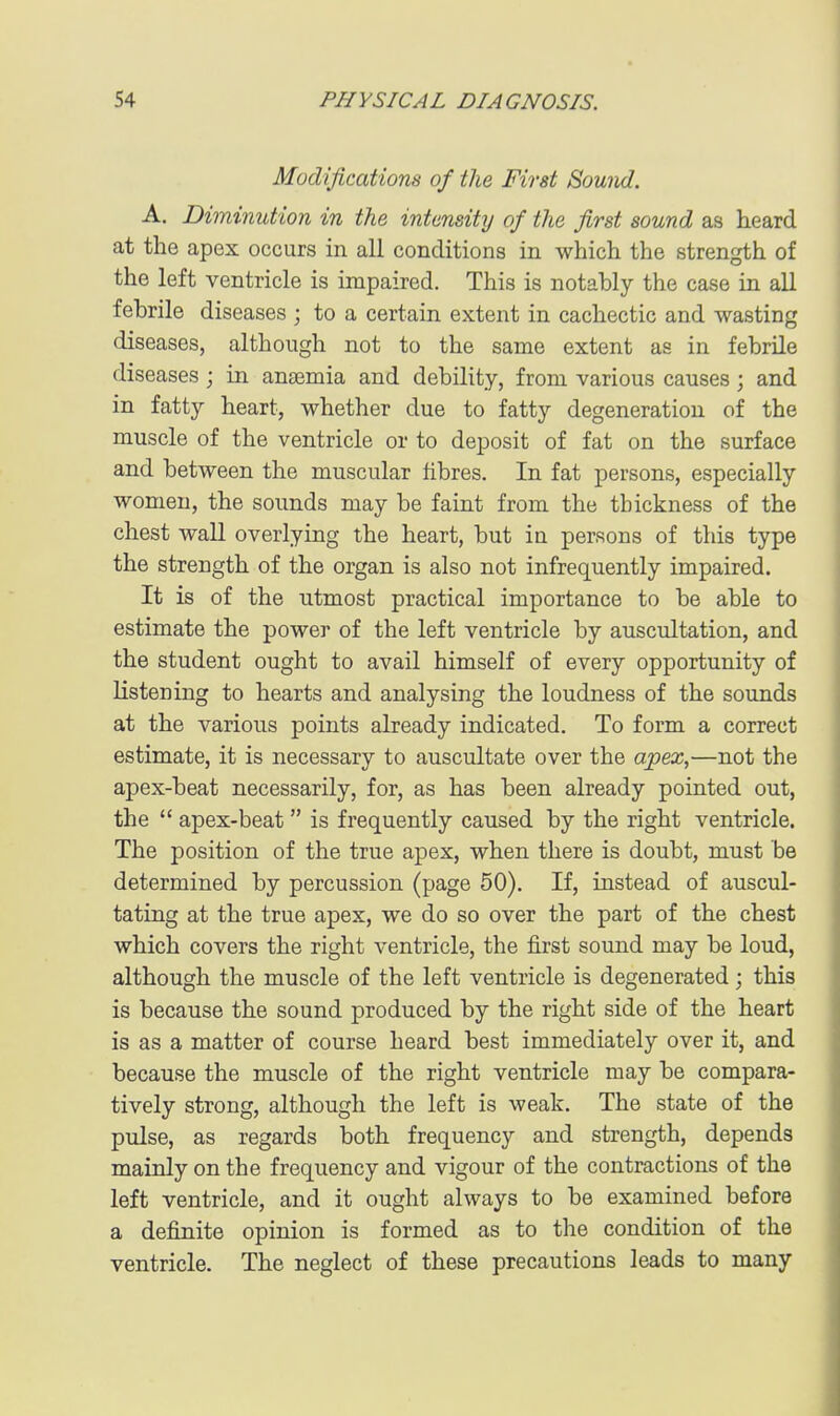 Modifications of the First Sound. A. Diminution in the intensity of the first sound as heard at the apex occurs in all conditions in which the strength of the left ventricle is impaired. This is notably the case in all febrile diseases ; to a certain extent in cachectic and wasting diseases, although not to the same extent as in febrile diseases ; in anaemia and debility, from various causes; and in fatty heart, whether due to fatty degeneration of the muscle of the ventricle or to deposit of fat on the surface and between the muscular fibres. In fat persons, especially women, the sounds may be faint from the thickness of the chest wall overlying the heart, but in persons of this type the strength of the organ is also not infrequently impaired. It is of the utmost practical importance to be able to estimate the power of the left ventricle by auscultation, and the student ought to avail himself of every opportunity of listening to hearts and analysing the loudness of the sounds at the various points already indicated. To form a correct estimate, it is necessary to auscultate over the apex,—not the apex-beat necessarily, for, as has been already pointed out, the  apex-beat  is frequently caused by the right ventricle. The position of the true apex, when there is doubt, must be determined by percussion (page 50). If, instead of auscul- tating at the true apex, we do so over the part of the chest which covers the right ventricle, the first sound may be loud, although the muscle of the left ventricle is degenerated; this is because the sound produced by the right side of the heart is as a matter of course heard best immediately over it, and because the muscle of the right ventricle may be compara- tively strong, although the left is weak. The state of the pulse, as regards both frequency and strength, depends mainly on the frequency and vigour of the contractions of the left ventricle, and it ought always to be examined before a definite opinion is formed as to the condition of the ventricle. The neglect of these precautions leads to many