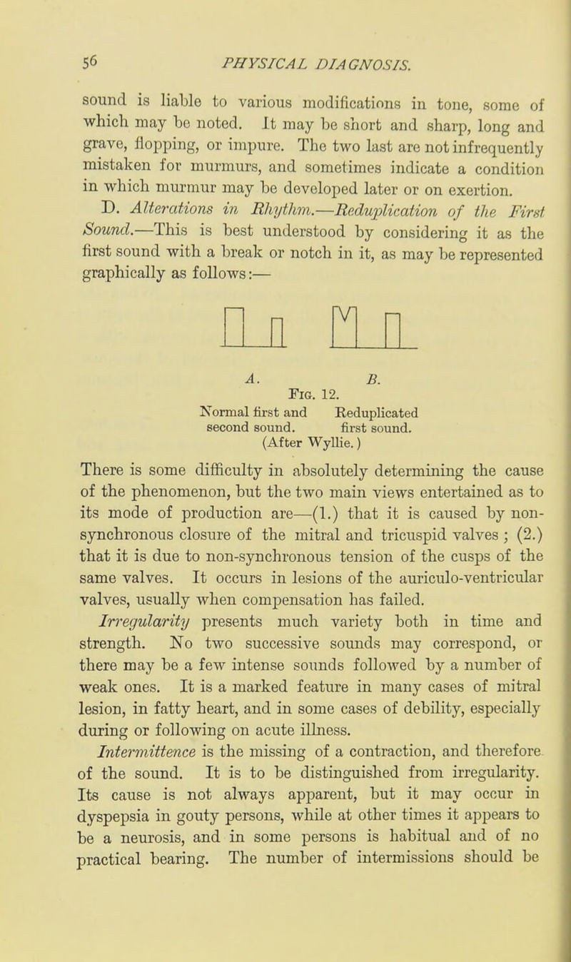 sound is liable to various modifications in tone, some of which may be noted. It may be short and sharp, long and grave, flopping, or impure. The two last are not infrequently mistaken for murmurs, and sometimes indicate a condition in which murmur may be developed later or on exertion. D. Alterations in Rhythm.—Reduplication of the First Sound.—This is best understood by considering it as the first sound with a break or notch in it, as may be represented graphically as follows:— A. B. Fig. 12. Normal first and Reduplicated second sound. first sound. (After Wyllie.) There is some difficulty in absolutely determining the cause of the phenomenon, but the two main views entertained as to its mode of production are—(1.) that it is caused by non- synchronous closure of the mitral and tricuspid valves ; (2.) that it is due to non-synchronous tension of the cusps of the same valves. It occurs in lesions of the auriculo-ventricular valves, usually when compensation has failed. Irregularity presents much variety both in time and strength, No two successive sounds may correspond, or there may be a few intense sounds followed by a number of weak ones. It is a marked feature in many cases of mitral lesion, in fatty heart, and in some cases of debility, especially during or following on acute illness. Intermittence is the missing of a contraction, and therefore of the sound. It is to be distinguished from irregularity. Its cause is not always apparent, but it may occur in dyspepsia in gouty persons, while at other times it appears to be a neurosis, and in some persons is habitual and of no practical bearing. The number of intermissions should be