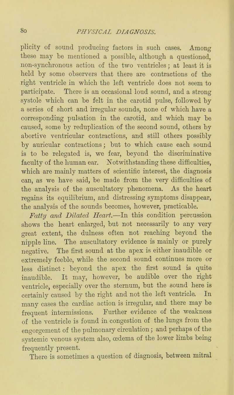 plicity of sound producing factors in such cases. Among these may be mentioned a possible, although a questioned, non-synchronous action of the two ventricles; at least it is held by some observers that there are contractions of the right ventricle in vi^hich the left ventricle does not seem to participate. There is an occasional loud sound, and a strong systole which can be felt in the carotid pulse, followed by a series of short and ii-regular sounds, none of which have a corresponding pulsation in the carotid, and which may be caused, some by reduplication of the second sound, others by abortive ventricular contractions, and still others possibly by auricular contractions; but to which cause each sound is to be relegated is, we fear, beyond the discriminative faculty of the human ear. Notwithstanding these difficulties, which are mainly matters of scientific interest, the diagnosis can, as we have said, be made from the very difficulties of the analysis of the auscultatory phenomena. As the heart regains its equilibrium, and distressing symptoms disappear, the analysis of the sounds becomes, however, practicable. Fatty and Dilated Heart.—In this condition percussion shows the heart enlarged, but not necessarily to any very great extent, the dulness often not reaching beyond the nipple line. The auscultatory evidence is mainly or purely negative. The first sound at the apex is either inaudible or extremely feeble, while the second sound continues more or less distinct: beyond the apex the first sound is quite inaudible. It may, however, be audible over the right ventricle, especially over the sternum, but the sound here is certainly caused by the right and not the left ventricle. In many cases the cardiac action is irregular, and there may be frequent intermissions. Further evidence of the weakness of the ventricle is found in congestion of the lungs from the engorgement of the pulmonary circulation; and perhaps of the systemic venous system also, oedema of the lower limbs being frequently present. There is sometimes a question of diagnosis, between mitral