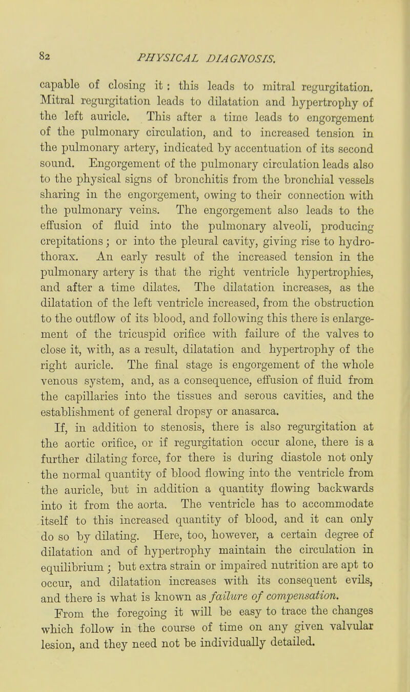 capable of closing it: this leads to mitral regurgitation. Mitral regurgitation leads to dilatation and liypertrophy of the left auricle. This after a time leads to engorgement of the pulmonary circulation, and to increased tension in the pulmonary artery, indicated by accentuation of its second sound. Engorgement of the pulmonary circulation leads also to the physical signs of bronchitis from the bronchial vessels sharing in the engorgement, owing to theu connection with the pulmonary veins. The engorgement also leads to the effusion of fluid into the pulmonary alveoli, producing crepitations; or into the pleural cavity, giving rise to hydro- thorax. An early result of the increased tension in the pulmonary artery is that the right ventricle hypertrophies, and after a time dilates. The dilatation increases, as the dilatation of the left ventricle increased, from the obstruction to the outflow of its blood, and following this there is enlarge- ment of the tricuspid orifice with failure of the valves to close it, with, as a result, dilatation and hypertrophy of the right auricle. The final stage is engorgement of the whole venous system, and, as a consequence, effusion of fluid from the capillaries into the tissues and serous cavities, and the establishment of general dropsy or anasarca. If, in addition to stenosis, there is also regurgitation at the aortic orifice, or if regurgitation occur alone, there is a further dilating force, for there is during diastole not only the normal quantity of blood flowing into the ventricle from the auricle, but in addition a quantity flowing backwards into it from the aorta. The ventricle has to accommodate itself to this increased quantity of blood, and it can only do so by dilating. Here, too, however, a certain degree of dilatation and of hypertrophy maintain the circulation in equilibrium ; but extra strain or impaired nutrition are apt to occur, and dilatation increases with its consequent evils, and there is what is known as failure of compensation. From the foregoing it will be easy to trace the changes which follow in the course of time on any given valvular lesion, and they need not be individually detailed.