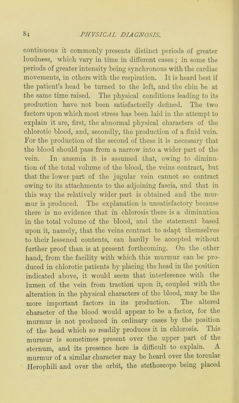 continuous it commonly presents distinct periods of greater loudness, which vary in time in different cases; in some the periods of greater intensity being synchronous with the cardiac movements, in others with the respiration. It is heard best if the patient's head be turned to the left, and the chin be at the same time raised. The physical conditions leading to its production have not been satisfactorily defined. The two factors upon which most stress has been laid in the attempt to explain it are, first, the abnormal physical characters of the chlorotic blood, and, secondly, the production of a fluid vein. For the i:)roduction of the second of these it is necessary that the blood should pass from a narrow into a wider part of the vein. In ansemia it is assumed that, owing to diminu- tion of the total volume of the blood, the veins contract, but that the lower part of the jugular vein cannot so contract owing to its attachments to the adjoining fascia, and that in this way the relatively wider part is obtained and the mur- mur is produced. The explanation is unsatisfactory because there is no evidence that in chlorosis there is a diminution in the total volume of the blood, and the statement based upon it, namely, that the veins contract to adapt themselves to their lessened contents, can hardly be accepted without further proof than is at present forthcoming. On the other hand, from the facility with which this murmur can be pro- duced in chlorotic patients by placing the head in the position indicated above, it would seem that interference with the lumen of the vein from traction, upon it, coupled with the alteration in the physical characters of the blood, may be the more important factors in its production. The altered character of the blood would appear to be a factor, for the murmur is not produced in ordinary cases by the position of the head which so readily produces it in chlorosis. This murmur is sometimes present over the upper part of the sternum, and its presence here is ditficult to explain. A murmur of a similar character may be heard over the torcular Herophili and over the orbit, the stethoscope being placed