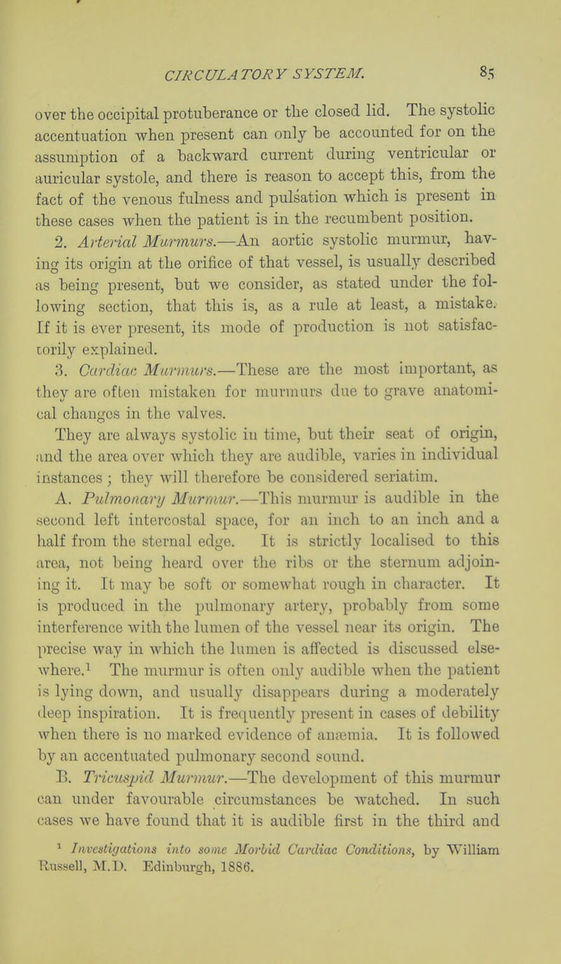 over the occipital protuberance or tlie closed lid. The systolic accentuation when present can only be accounted for on the assumption of a backward current during ventricular or auricular systole, and there is reason to accept this, from the fact of the venous fulness and pulsation which is present in these cases when the patient is in the recumbent position. 2. Arterial Murmurs.—An aortic systolic murmur, hav- ing its origin at the orifice of that vessel, is usually described as being present, but we consider, as stated under the fol- lowing section, that this is, as a rule at least, a mistake. If it is ever present, its mode of production is not satisfac- torily explained. 3. Cardiac. Murmurs.—These are the most important, as they are often mistaken for murmurs due to grave anatomi- cal changes in the valves. They are always systolic in time, but their seat of origin, and the area over which they are audible, varies in individual instances ; they will therefore be considered seriatim, A. Pulmonary Mtirmur.—This murmur is audible in the second left intercostal space, for an inch to an inch and a half from the sternal edge. It is strictly localised to this area, not being heard over the ribs or the sternum adjoin- ing it. It may be soft or somewhat rough in character. It is produced in the pulmonary artery, probably from some interference with the lumen of the vessel near its origin. The precise way in which the lumen is affected is discussed else- where.^ The murmur is often only audible when the patient is lying down, and usually disappears during a moderately deep inspiration. It is frequently present in cases of debility when there is no marked evidence of aniTemia. It is followed by an accentuated pulmonary second sound. B. Tricuspid Murmur.—The development of this murmur can under favourable circumstances be watched. In such cases we have found that it is audible first in the third and Invcstiyations into some Morbid Cardiac Conditions, by William Russell, M.D. Edinburgh, 1886.