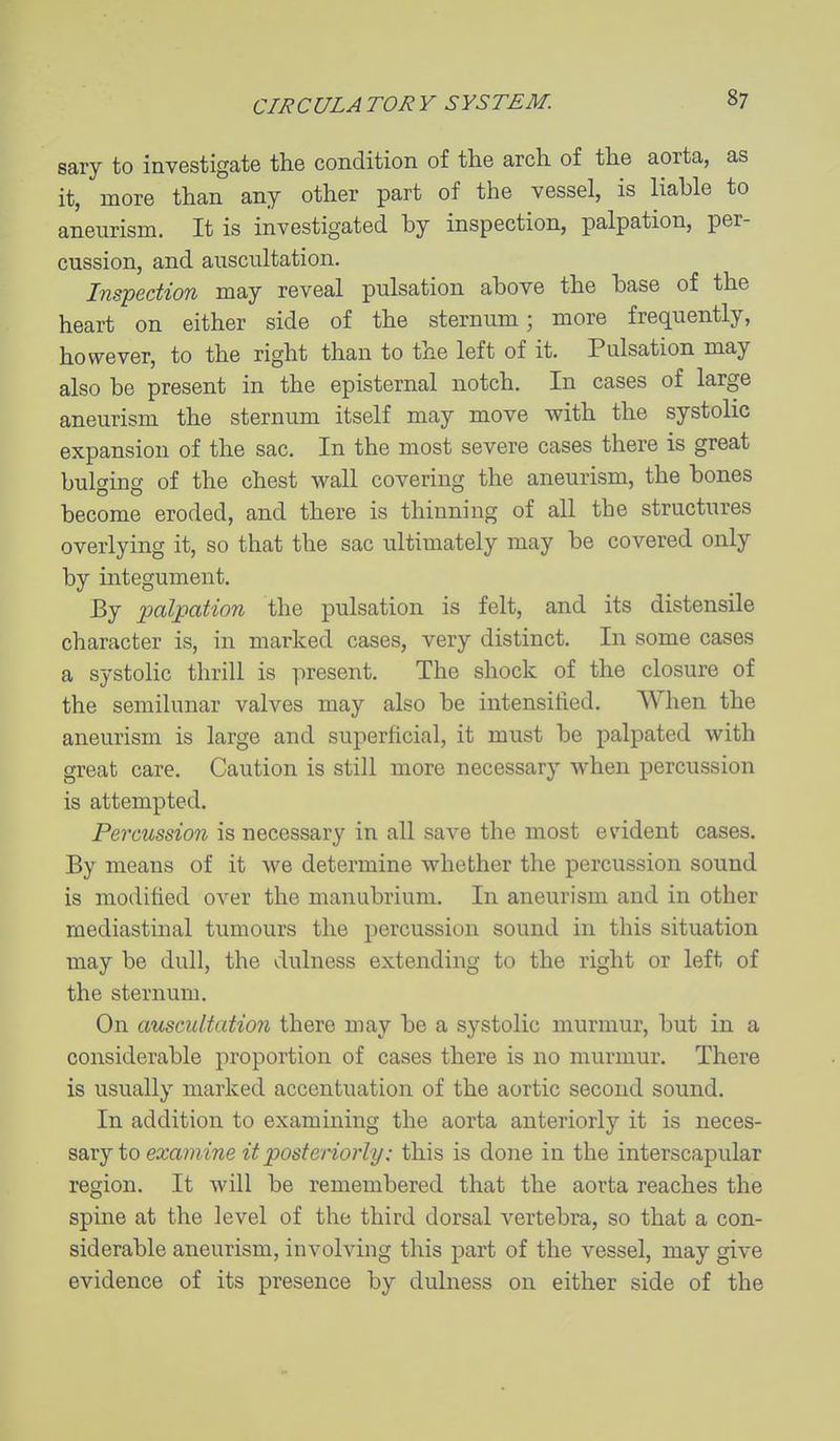sary to investigate the condition of the arch of the aorta, as it, more than any other part of the vessel, is liable to aneurism. It is investigated by inspection, palpation, per- cussion, and auscultation. Inspection may reveal pulsation above the base of the heart on either side of the sternum; more frequently, however, to the right than to the left of it. Pulsation may also be present in the episternal notch. In cases of large aneurism the sternum itself may move with the systolic expansion of the sac. In the most severe cases there is great bulging of the chest wall covering the aneurism, the bones become eroded, and there is thinning of all the structures overlying it, so that the sac ultimately may be covered only by integument. By palpation the pulsation is felt, and its distensile character is, in marked cases, very distinct. In some cases a systolic thrill is present. The shock of the closure of the semilunar valves may also be intensified. When the aneurism is large and superficial, it must be palpated with great care. Caution is still more necessary when percussion is attempted. Percussion is necessary in all save the most evident cases. By means of it we determine whether the percussion sound is modified over the manubrium. In aneurism and in other mediastinal tumours the percussion sound in this situation may be dull, the dulness extending to the right or left of the sternum. On auscultation there may be a systolic murmur, but in a considerable proportion of cases there is no murmur. There is usually marked accentuation of the aortic second sound. In addition to examining the aorta anteriorly it is neees- sarj to examine it posteriorly: this is done in the interscapular region. It will be remembered that the aorta reaches the spine at the level of the third dorsal vertebra, so that a con- siderable aneurism, involving this part of the vessel, may give evidence of its presence by dulness on either side of the