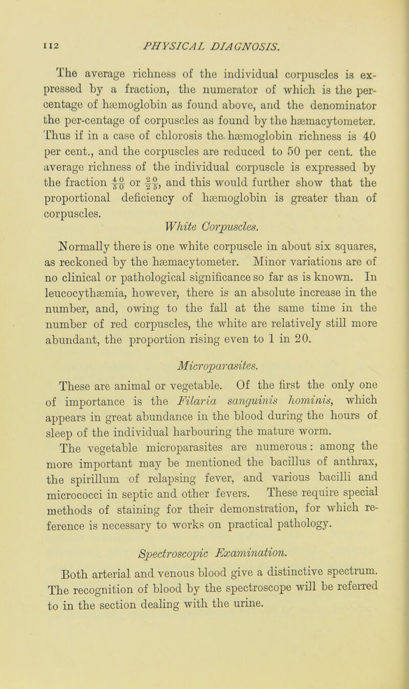 The average richness of the individual corpuscles is ex- pressed by a fraction, the numerator of which is the per- centage of haimoglobin as found above, and the denominator the per-centage of corpuscles as found by the hsemacytometer. Thus if in a case of chlorosis the haemoglobin richness is 40 per cent., and the corpuscles are reduced to 50 per cent, the average richness of the individual corpuscle is expressed by the fraction or fand this would further show that the proportional deficiency of ha3moglobin is greater than of corpuscles. White Corpuscles. ^Normally there is one white corpuscle in about six squares, as reckoned by the hsemacytometer. Minor variations are of no clinical or pathological significance so far as is known. In leucocythajmia, however, there is an absolute increase in the number, and, owing to the fall at the same time in the number of red corpuscles, the white are relatively stiU more abundant, the proportion rising even to 1 in 20. Microparasites. These are animal or vegetable. Of the first the only one of importance is the Filaria sanguinis hominis, which appears in great abundance in the blood during the hours of sleep of the individual harbouring the mature worm. The vegetable microparasites are numerous: among the more important may be mentioned the bacillus of anthrax, the spirillum of relapsuig fever, and various bacilli and micrococci in septic and other fevers. These require special methods of staining for their demonstration, for which re- ference is necessary to works on practical pathology. Spectroscopic Examination. Both arterial and venous blood give a distinctive spectrum. The recognition of blood by the spectroscope will be referred to in the section dealing with the urine.