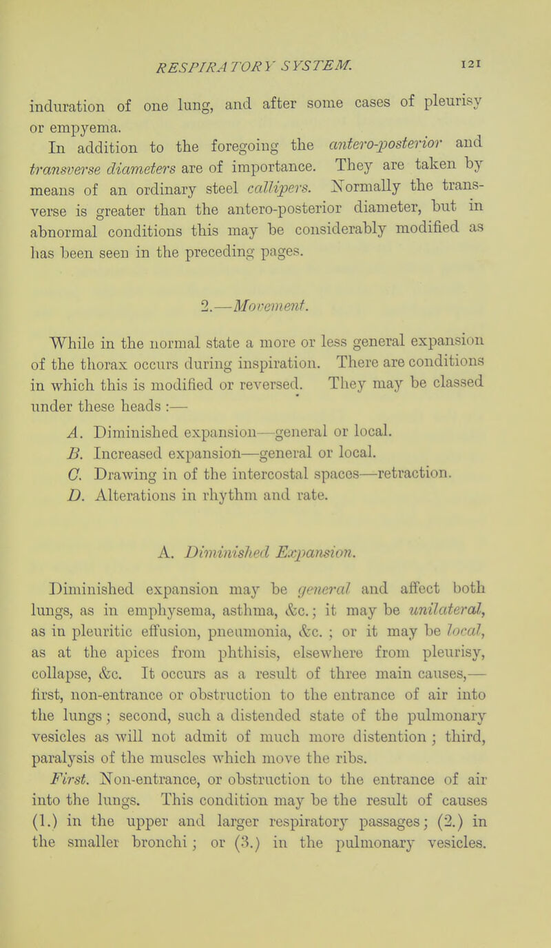 induration of one lung, and after some cases of pleurisy or emp3^ema. In addition to the foregoing the cmtero-posterior and transverse diameters are of importance. They are taken by means of an ordinary steel callipers. :Normally the trans- verse is greater than the antero-posterior diameter, but in abnormal conditions this may be considerably modified as has been seen in the preceding pages. 2.—Movement. While in the normal state a more or less general expansion of the thorax occurs during inspiration. There are conditions in which this is modified or reversed. They may be classed under these heads :— A. Diminished expansion—general or local. B. Increased expansion—general or local. C. Drawing in of the intercostal spaces—retraction. D. Alterations in rhythm and rate. A. Diminished Expansion. Diminished expansion ma}^ be general and affect both lungs, as in emphysema, asthma, &c.; it may be unilateral, as in pleuritic effusion, pneumonia, &c. ; or it may be local, as at the apices from phthisis, elsewhere from pleurisy, collapse, &c. It occurs as a result of three main causes,— first, non-entrance or obstruction to the entrance of air into the lungs; second, such a distended state of the pulmonary vesicles as will not admit of much more distention ; third, paralysis of the muscles which move the ribs. First. Non-entrance, or obstruction to the entrance of air into the lungs. This condition may be the result of causes (1.) in the upper and larger respiratory passages; (2.) in the smaller bronchi; or (3.) in the pulmonary vesicles.