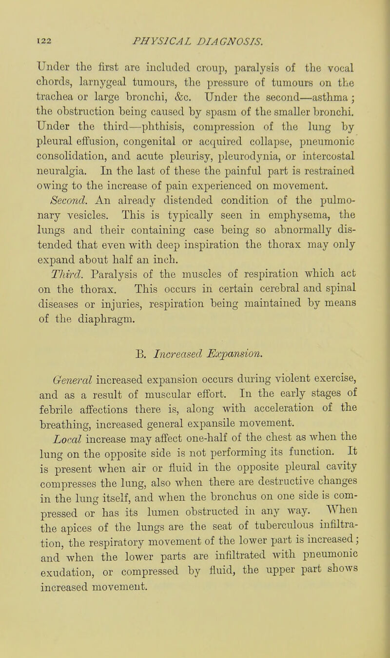 Under the first are iiicluclecl croup, paralysis of the vocal chords, larnygeal tumours, the pressure of tumours on the trachea or large bronchi, &c. Under the second—asthma; the obstruction being caused by spasm of the smaller bronchi. Under the third—phthisis, compression of the lung by pleural effusion, congenital or acquired collapse, pneumonic consolidation, and acute pleurisy, pleurodynia, or intercostal neuralgia. In the last of these the painful part is restrained owing to the increase of pain experienced on movement. Second. An already distended condition of the pulmo- nary vesicles. This is typically seen in emphysema, the lungs and their containing case being so abnormally dis- tended that even with deep inspiration the thorax may only expand about half an inch. Third. Paralysis of the muscles of respiration which act on the thorax. This occurs in certain cerebral and spinal diseases or injuries, respiration being maintained by means of the diaphragm. B. Increased Expansion. General increased expansion occurs during violent exercise, and as a result of muscular effort. In the early stages of febrile affections there is, along with acceleration of the breathing, increased general expansile movement. Local increase may affect one-half of the chest as when the lung on the opposite side is not performing its function. It is present when air or fluid in the opposite pleural cavity compresses the lung, also when there are destructive changes in the lung itself, and when the bronchus on one side is com- pressed or has its lumen obstructed in any way. When the apices of the lungs are the seat of tuberculous infiltra- tion, the respiratory movement of the lower part is increased; and when the lower parts are infiltrated with pneiunonic exudation, or compressed by fluid, the upper part shows increased movement.