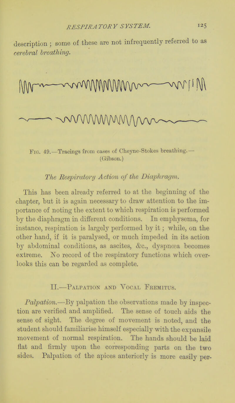 description ; some of these are not infrequently referred to as cerebral breathing. -nTvWi/WVWVVVWv- YiG. 49.—Tracings from cases of Cheyne-Stokes breathing.— (Gibson.) The Respiratory Action of the Diaphragm. This has been already referred to at tlie beginning of the chapter, but ib is again necessary to draw attention to the im- portance of noting the extent to which respiration is performed by the diaphragm in different conditions. In emphysema, for instance, respiration is largely performed by it; while, on the other hand, if it is paralysed, or much impeded in its action by abdominal conditions, as ascites, &c., dyspncoa becomes extreme. No record of the respiratory functions which over- looks this can be regarded as complete. 11.—Palpation and Vocal Fremitus. Palpation.—By palpation the observations made by inspec- tion are verified and amplified. The sense of touch aids the sense of sight. The degree of movement is noted, and the student should familiarise himself especially with the expansile movement of normal respiration. The hands should be laid flat and firmly upon the corresponding parts on the two sides. Palpation of the apices anteriorly is more easily per-