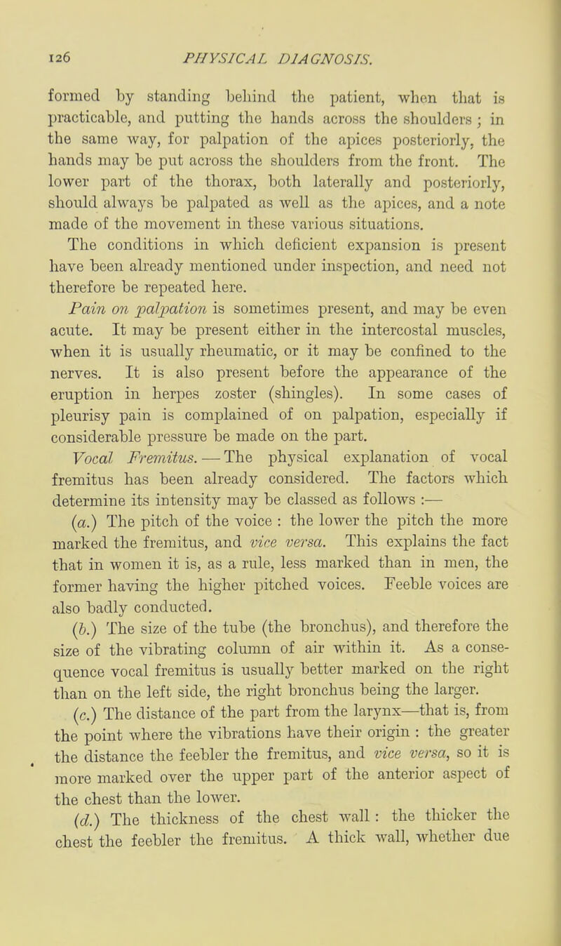 formed by standing behind the patient, when that is practicable, and putting the hands across the shoulders ; in the same way, for palpation of the apices posteriorly, the hands may be put across the shoulders from the front. The lower part of the thorax, both laterally and posteriorly, should always be palpated as well as the apices, and a note made of the movement in these various situations. The conditions in which deficient expansion is present have been already mentioned under inspection, and need not therefore be repeated here. Pain on jiolipation is sometimes present, and may be even acute. It may be present either in the intercostal muscles, when it is usually rheumatic, or it may be confined to the nerves. It is also present before the appearance of the eruption in herpes zoster (shingles). In some cases of pleurisy pain is complained of on palpation, especially if considerable pressure be made on the part. Vocal Fremitus. — The physical explanation of vocal fremitus has been already considered. The factors which determine its intensity may be classed as follows :— (a.) The pitch of the voice : the lower the pitch the more marked the fremitus, and vice versa. This explains the fact that in women it is, as a rule, less marked than in men, the former having the higher pitched voices. Feeble voices are also badly conducted. (&.) The size of the tube (the bronchus), and therefore the size of the vibrating column of air within it. As a conse- quence vocal fremitus is usually better marked on the right than on the left side, the right bronchus being the larger, (c) The distance of the part from the larynx—that is, from the point where the vibrations have their origin : the greater the distance the feebler the fremitus, and vice versa, so it is more marked over the upper part of the anterior aspect of the chest than the lower, (d.) The thickness of the chest wall: the thicker the chest the feebler the fremitus. A thick wall, whether due