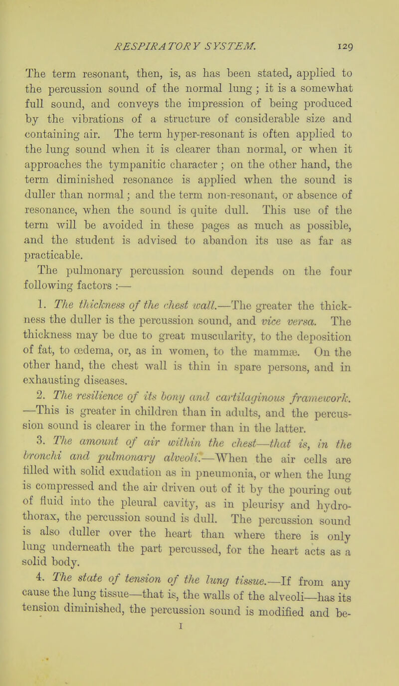 The term resonant, then, is, as has been stated, applied to the percussion sound of the normal lung ; it is a somewhat full sound, and conveys the impression of being produced by the vibrations of a structure of considerable size and containing air. The term hyper-resonant is often applied to the lung sound when it is clearer than normal, or when it approaches the tympanitic character ; on the other hand, the term diminished resonance is applied when the sound is duller than normal; and the term non-resonant, or absence of resonance, when the sound is quite dull. This use of the term will be avoided in these pages as much as possible, and the student is advised to abandon its use as far as practicable. The pulmonary percussion sound depends on the four following factors :— 1. The thickness of the rhest wall.—The greater the thick- ness the duller is the percussion sound, and vice versa. The thickness may be due to great muscidarity, to the deposition of fat, to oedema, or, as in women, to the mammae. On the other hand, the chest wall is thin in spare persons, and in exhausting diseases. 2. The resilience of its bony and cartilaginous framework. —This is greater in children than in adults, and the percus- sion sound is clearer in the former than in the latter. 3. The amoimt of air within the chest—that is, in the bronchi and pulmonary alveoli.—When the air cells are filled with solid exudation as in pneumonia, or when the lun is compressed and the aii- driven out of it by the pouring out of fluid into the pleural cavity, as in pleurisy and hydro- thorax, the percussion sound is dull. The percussion sound is also duller over the heart than where there is only lung underneath the part percussed, for the heart acts as a solid body. 4. The state of tension of the lung iis.sue.~li from any cause the lung tissue—that is, the walls of the alveoli—has its tension diminished, the percussion sound is modified and be- I