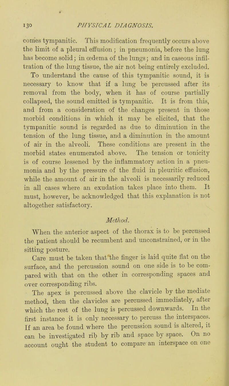 conies tympanitic. J'his modification frequently occurs above the limit of a pleural effusion ; in pneumonia, before the lung has become solid; in oedema of the lungs; and in caseous infil- tration of the lung tissue, the air not being entirely excluded. To understand the cause of this tympanitic sound, it is necessary to know that if a lung be percussed after its removal from the body, when it has of course partially collapsed, the sound emitted is tympanitic. It is from this, and from a consideration of the changes present in those morbid conditions in which it may be elicited, that the tympanitic sound is regarded as due to diminution in the tension of the lung tissue, and a diminution in the amount of air in the alveoli. These conditions are present in the morbid states enumerated above. The tension or tonicity is of course lessened by the inflammatory action in a pneu- monia and by the pressure of the fluid in pleuritic effusion, while the amount of air in the alveoli is necessarily reduced in all cases where an exudation takes place into them. It must, however, be acknowledged that this explanation is not altogether satisfactory. Method. When the anterior aspect of the thorax is to be percussed the patient should be recumbent and unconstrained, or in the sitting posture. Care must be taken that the finger is laid quite flat on the surface, and the percussion sound on one side is to be com- pared with that on the other in corresponding spaces and over corresponding ribs. The apex is percussed above the clavicle by the mediate method, then the clavicles are percussed immediately, after which the rest of the lung is percussed downwards. In the jBjst instance it is only necessary to percuss the interspaces. If an area be found where the percussion sound is altered, it can be investigated rib by rib and space by space. On no account ought the student to compare an interspace on one