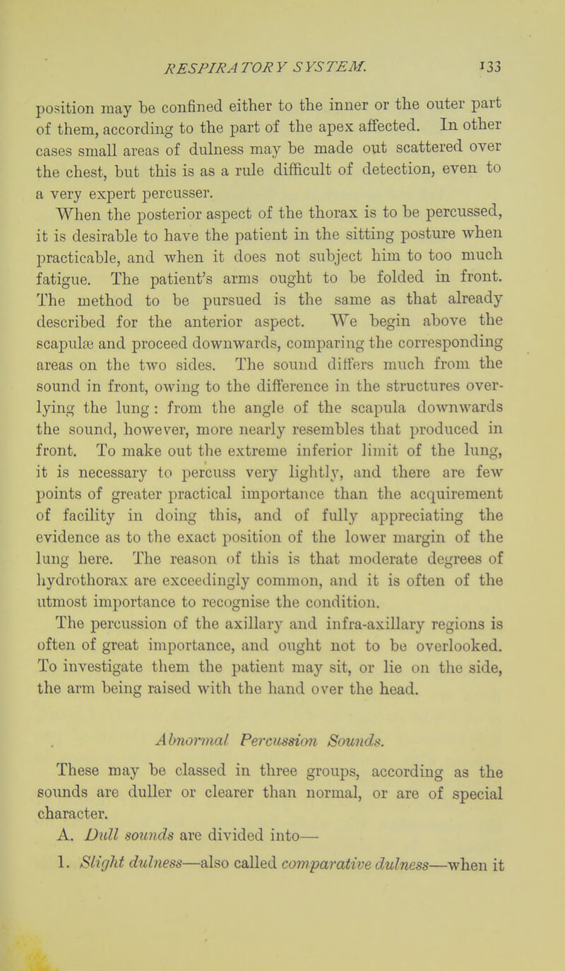 position may be confined either to the inner or the outer part of them, according to the part of the apex affected. In other cases small areas of dulness may be made out scattered over the chest, but this is as a rule difficult of detection, even to a very expert percusser. When the posterior aspect of the thorax is to be percussed, it is desirable to have the patient in the sitting posture when practicable, and when it does not subject him to too much fatigue. The patient's arms ought to be folded in front. The method to be pursued is the same as that already described for the anterior aspect. We begin above the scapulpe and proceed downwards, comparing the corresponding areas on the two sides. The sound differs much from the sound in front, owing to the difference in the structures over- lying the lung : from the angle of the scapula downwards the sound, however, more nearly resembles that produced in front. To make out the extreme inferior limit of the lung, it is necessary to percuss very lightly, and there are few points of greater practical importance than the acquirement of facility in doing this, and of fully appreciating the evidence as to the exact position of the lower margin of the lung here. The reason of this is that moderate degrees of hydrothorax are exceedingly common, and it is often of the utmost importance to recognise the condition. The percussion of the axillary and infra-axillary regions is often of great importance, and ought not to be overlooked. To investigate them the patient may sit, or lie on the side, the arm being raised with the hand over the head. Abnormal. Percussion Sounds. These may be classed in three groups, according as the sounds are duller or clearer than normal, or are of special character. A. Dull sounds are divided into— 1. Slight dulness—also called comparative dulness—when it