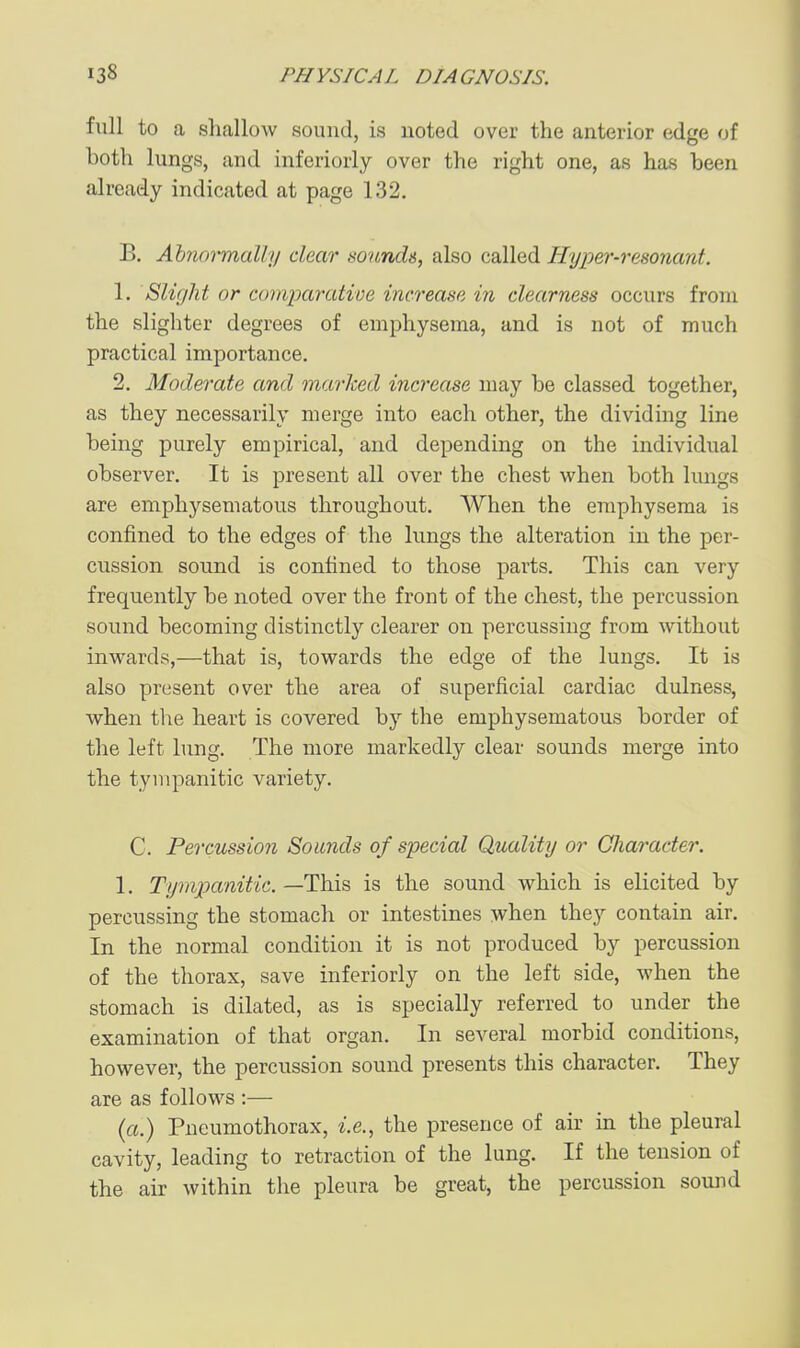 full to a shallow sound, is noted over the anterior edge of both lungs, and inferiorly over the right one, as has been already indicated at page 132. B. Abnoiifnally dear sounds, also called Hyper-resonant. 1, Slight or comparative increase in clearness occurs from the slighter degrees of emphysema, and is not of much practical importance. 2. Moderate and marked increase may be classed together, as they necessarily merge into each other, the dividing line being purely empirical, and depending on the individual observer. It is present all over the chest when both hmgs are emphysematous throughout. When the emphysema is confined to the edges of the lungs the alteration in the per- cussion sound is confined to those parts. This can very frequently be noted over the front of the chest, the percussion sound becoming distinctly clearer on percussing from without inwards,—that is, towards the edge of the lungs. It is also present over the area of superficial cardiac dulness, when the heart is covered by the emphysematous border of the left lung. The more markedly clear sounds merge into the tympanitic variety. C. Percussion Sounds of special Quality or Character. 1. Tyriipanitic. —This is the sound which is elicited by percussing the stomach or intestines when the}'- contain air. In the normal condition it is not produced by percussion of the thorax, save inferiorly on the left side, when the stomach is dilated, as is specially referred to under the examination of that organ. In several morbid conditions, however, the percussion sound presents this character. They are as follows :— (a.) Pneumothorax, i.e., the presence of ah in the pleural cavity, leading to retraction of the lung. If the tension of the air within the pleura be great, the percussion sound