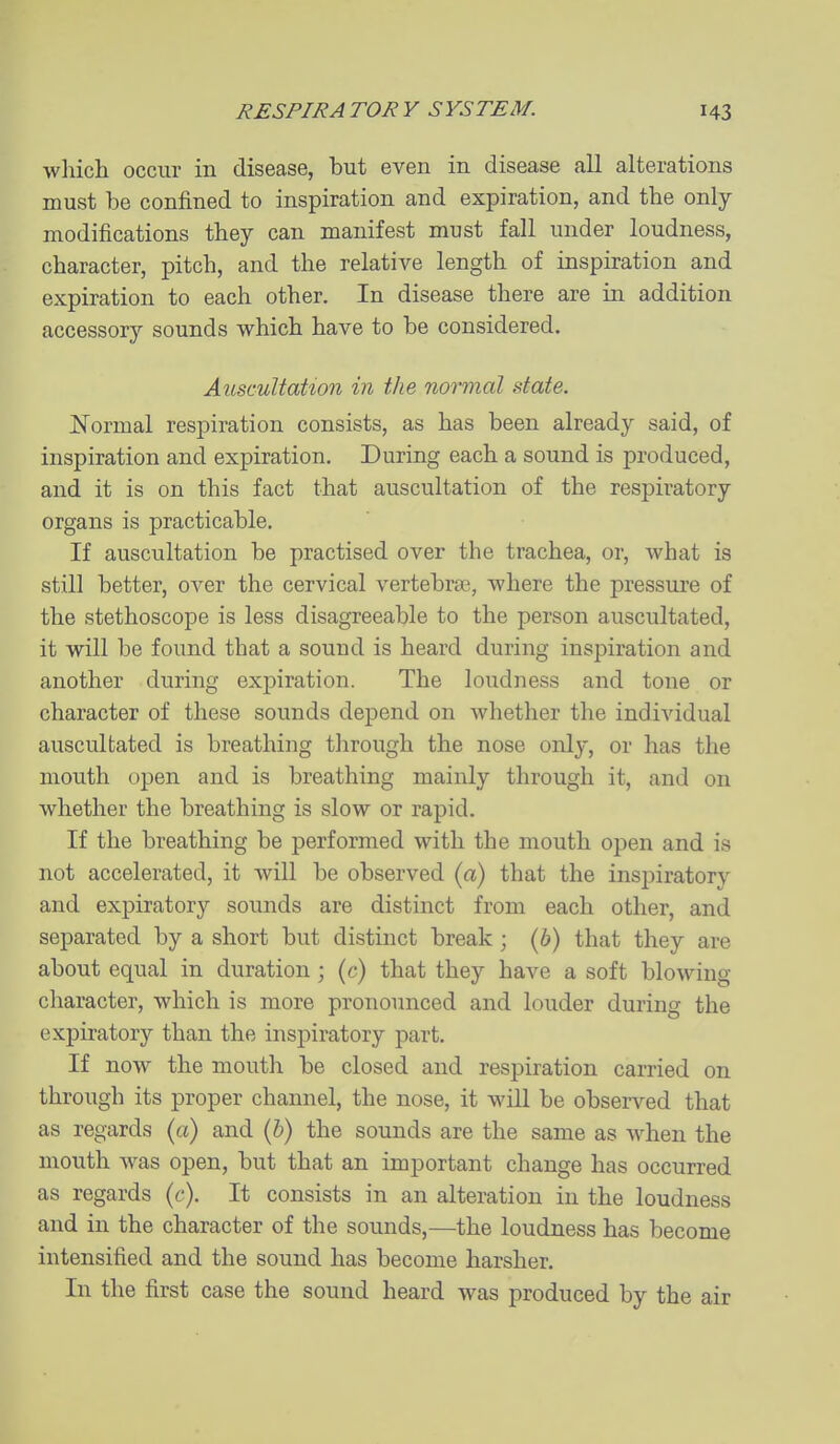 which occur in disease, but even in disease all alterations must be confined to inspiration and expiration, and the only- modifications they can manifest must fall under loudness, character, pitch, and the relative length of inspiration and expiration to each other. In disease there are in addition accessory sounds which have to be considered. Auscultation in the normal state. Normal respiration consists, as has been already said, of inspiration and expiration. During each a sound is produced, and it is on this fact that auscultation of the respiratory organs is practicable. If auscultation be practised over the trachea, or, what is still better, over the cervical vertebra^ where the pressure of the stethoscope is less disagreeable to the person auscultated, it will be found that a sound is heard during inspiration and another during expiration. The loudness and tone or character of these sounds depend on whether the individual auscultated is breathing through the nose only, or has the mouth open and is breathing mainly through it, and on whether the breathing is slow or rapid. If the breathing be performed with the mouth open and is not accelerated, it will be observed (a) that the insjiiratory and expiratory sounds are distinct from each other, and separated by a short but distinct break; (b) that they are about equal in duration ; (c) that they have a soft blowing character, which is more pronounced and louder during the expiratory than the inspiratory part. If now the mouth be closed and respiration carried on through its proper channel, the nose, it will be observed that as regards {a) and (&) the sounds are the same as when the mouth was open, but that an important change has occurred as regards (c). It consists in an alteration in the loudness and in the character of the sounds,—the loudness has become intensified and the sound has become harsher. In the first case the sound heard was produced by the air