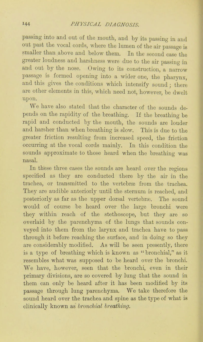 passing into and out of the mouth, and by its passing in and out past the vocal cords, where the lumen of the air passage is smaller than above and below them. In the second case the greater loudness and harshness were due to the air passing in and out by the nose. Owing to its construction, a narrow passage is formed opening into a wider one, the pharynx, and this gives the conditions which intensify sound; there are other elements in this, which need not, however, be dwelt upon. We have also stated that the character of the sounds de- pends on the rapidity of the breathing. If the breathing be rapid and conducted by the mouth, the sounds are louder and harsher than when breathing is slow. This is due to the greater friction resulting from increased speed, the friction occurring at the vocal cords mainly. In this condition the sounds approximate to those heard when the breathing was nasal. In these three cases the sounds are heard over the regions specified as they are conducted there by the air in the trachea, or transmitted to the vertebrae from the trachea. They are audible anteriorly until the sternum is reached, and posteriorly as far as the upper dorsal vertebrai. The sound would of course be heard over the large bronchi were they within reach of the stethoscope, but they are so overlaid by the parenchyma of the lungs that sounds con- veyed into them from the larynx and trachea have to pass through it before reaching the surface, and in doing so they are considerably modified. As will be seen presently, there is a type of breathing Avhich is known as bronchial, as it resembles what was supposed to be heard over the bronchi. We have, however, seen that the bronchi, even in their primary divisions, are so covered by lung that the sound in them can only be heard after it has been modified by its passage through lung parenchyma. We take therefore the sound heard over the trachea and spine as the type of what is clinically known as bronchial breathing.